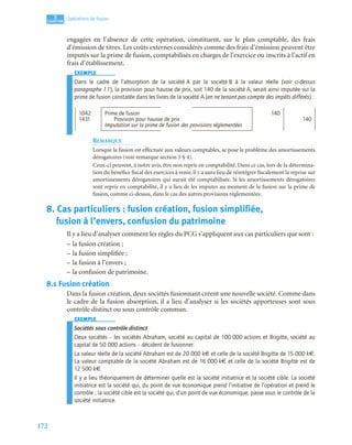 172
3
C
C
C
CH
H
H
HA
A
A
AP
P
P
PI
I
I
IT
T
T
TR
R
R
RE
E
E
E
Opérations de fusion
engagées en l’absence de cette opération, constituent, sur le plan comptable, des frais
d’émission de titres. Les coûts externes considérés comme des frais d’émission peuvent être
imputés sur la prime de fusion, comptabilisés en charges de l’exercice ou inscrits à l’actif en
frais d’établissement.
EXEMPLE
Dans le cadre de l’absorption de la société A par la société B à la valeur réelle (voir ci-dessus
paragraphe 1.1), la provision pour hausse de prix, soit 140 de la société A, serait ainsi imputée sur la
prime de fusion constatée dans les livres de la société A (en ne tenant pas compte des impôts différés) :
REMARQUE
Lorsque la fusion est effectuée aux valeurs comptables, se pose le problème des amortissements
dérogatoires (voir remarque section 3 § 4).
Ceux-ci peuvent, à notre avis, être non repris en comptabilité. Dans ce cas, lors de la détermina-
tion du bénéfice fiscal des exercices à venir, il y a aura lieu de réintégrer fiscalement la reprise sur
amortissements dérogatoires qui aurait été comptabilisée. Si les amortissements dérogatoires
sont repris en comptabilité, il y a lieu de les imputer au moment de la fusion sur la prime de
fusion, comme ci-dessus, dans le cas des autres provisions réglementées.
8. Cas particuliers : fusion création, fusion simplifiée,
fusion à l’envers, confusion du patrimoine
Il y a lieu d’analyser comment les règles du PCG s’appliquent aux cas particuliers que sont :
– la fusion création ;
– la fusion simplifiée ;
– la fusion à l’envers ;
– la confusion de patrimoine.
8.1 Fusion création
Dans la fusion création, deux sociétés fusionnant créent une nouvelle société. Comme dans
le cadre de la fusion absorption, il a lieu d’analyser si les sociétés apporteuses sont sous
contrôle distinct ou sous contrôle commun.
EXEMPLE
Sociétés sous contrôle distinct
Deux sociétés – les sociétés Abraham, société au capital de 100 000 actions et Brigitte, société au
capital de 50 000 actions – décident de fusionner.
La valeur réelle de la société Abraham est de 20 000 k€ et celle de la société Brigitte de 15 000 k€.
La valeur comptable de la société Abraham est de 16 000 k€ et celle de la société Brigitte est de
12 500 k€.
Il y a lieu théoriquement de déterminer quelle est la société initiatrice et la société cible. La société
initiatrice est la société qui, du point de vue économique prend l’initiative de l’opération et prend le
contrôle ; la société cible est la société qui, d’un point de vue économique, passe sous le contrôle de la
société initiatrice.
1042 Prime de fusion 140
1431 Provision pour hausse de prix 140
Imputation sur la prime de fusion des provisions réglementées
 