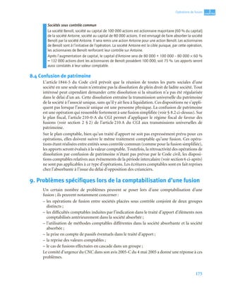 175
3
C
C
C
CH
H
H
HA
A
A
AP
P
P
PI
I
I
IT
T
T
TR
R
R
RE
E
E
E
Opérations de fusion
Sociétés sous contrôle commun
La société Benoît, société au capital de 100 000 actions est actionnaire majoritaire (60 % du capital)
de la société Antoine, société au capital de 80 000 actions. Il est envisagé de faire absorber la société
Benoît par la société Antoine. Il sera remis une action Antoine pour une action Benoît. Les actionnaires
de Benoît sont à l’initiative de l’opération. La société Antoine est la cible puisque, par cette opération,
les actionnaires de Benoît renforcent leur contrôle sur Antoine.
Après l’augmentation de capital, le capital d’Antoine sera de 80 000 + 100 000 – 80 000 × 60 %
= 132 000 actions dont les actionnaires de Benoît possèdent 100 000, soit 75 %. Les apports seront
aussi constatés à leur valeur comptable.
8.4 Confusion de patrimoine
L’article 1844-5 du Code civil prévoit que la réunion de toutes les parts sociales d’une
société en une seule main n’entraîne pas la dissolution de plein droit de ladite société. Tout
intéressé peut cependant demander cette dissolution si la situation n’a pas été régularisée
dans le délai d’un an. Cette dissolution entraîne la transmission universelle du patrimoine
de la société à l’associé unique, sans qu’il y ait lieu à liquidation. Ces dispositions ne s’appli-
quent pas lorsque l’associé unique est une personne physique. La confusion de patrimoine
est une opération qui ressemble fortement à une fusion simplifiée (voir § 8.2 ci-dessus). Sur
le plan fiscal, l’article 210-0-A du CGI permet d’appliquer le régime fiscal de faveur des
fusions (voir section 2 § 2) de l’article 210 A du CGI aux transmissions universelles de
patrimoine.
Sur le plan comptable, bien qu’un traité d’apport ne soit pas expressément prévu pour ces
opérations, elles doivent suivre le même traitement comptable qu’une fusion. Ces opéra-
tions étant réalisées entre entités sous contrôle commun (comme pour la fusion simplifiée),
les apports seront évalués à la valeur comptable. Toutefois, la rétroactivité des opérations de
dissolution par confusion de patrimoine n’étant pas prévue par le Code civil, les disposi-
tions comptables relatives aux événements de la période intercalaire (voir section 6 ci-après)
ne sont pas applicables à ce type d’opérations. Les écritures comptables sont en fait reprises
chez l’absorbante à l’issue du délai d’opposition des créanciers.
9. Problèmes spécifiques lors de la comptabilisation d’une fusion
Un certain nombre de problèmes peuvent se poser lors d’une comptabilisation d’une
fusion ; ils peuvent notamment concerner :
– les opérations de fusion entre sociétés placées sous contrôle conjoint de deux groupes
distincts ;
– les difficultés comptables induites par l’indication dans le traité d’apport d’éléments non
comptabilisés antérieurement dans la société absorbée ;
– l’utilisation de méthodes comptables différentes dans la société absorbante et la société
absorbée ;
– la prise en compte de passifs éventuels dans le traité d’apport ;
– la reprise des valeurs comptables ;
– le cas de fusions effectuées en cascade dans un groupe ;
Le comité d’urgence du CNC dans son avis 2005-C du 4 mai 2005 a donné une réponse à ces
problèmes.
 