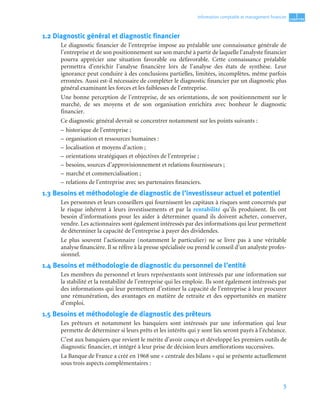 5
1
C
C
C
CH
H
H
HA
A
A
AP
P
P
PI
I
I
IT
T
T
TR
R
R
RE
E
E
E
Information comptable et management ﬁnancier
1.2 Diagnostic général et diagnostic financier
Le diagnostic financier de l’entreprise impose au préalable une connaissance générale de
l’entreprise et de son positionnement sur son marché à partir de laquelle l’analyste financier
pourra apprécier une situation favorable ou défavorable. Cette connaissance préalable
permettra d’enrichir l’analyse financière lors de l’analyse des états de synthèse. Leur
ignorance peut conduire à des conclusions partielles, limitées, incomplètes, même parfois
erronées. Aussi est-il nécessaire de compléter le diagnostic financier par un diagnostic plus
général examinant les forces et les faiblesses de l’entreprise.
Une bonne perception de l’entreprise, de ses orientations, de son positionnement sur le
marché, de ses moyens et de son organisation enrichira avec bonheur le diagnostic
financier.
Ce diagnostic général devrait se concentrer notamment sur les points suivants :
– historique de l’entreprise ;
– organisation et ressources humaines :
– localisation et moyens d’action ;
– orientations stratégiques et objectives de l’entreprise ;
– besoins, sources d’approvisionnement et relations fournisseurs ;
– marché et commercialisation ;
– relations de l’entreprise avec ses partenaires financiers.
1.3 Besoins et méthodologie de diagnostic de l’investisseur actuel et potentiel
Les personnes et leurs conseillers qui fournissent les capitaux à risques sont concernés par
le risque inhérent à leurs investissements et par la rentabilité qu’ils produisent. Ils ont
besoin d’informations pour les aider à déterminer quand ils doivent acheter, conserver,
vendre. Les actionnaires sont également intéressés par des informations qui leur permettent
de déterminer la capacité de l’entreprise à payer des dividendes.
Le plus souvent l’actionnaire (notamment le particulier) ne se livre pas à une véritable
analyse financière. Il se réfère à la presse spécialisée ou prend le conseil d’un analyste profes-
sionnel.
1.4 Besoins et méthodologie de diagnostic du personnel de l’entité
Les membres du personnel et leurs représentants sont intéressés par une information sur
la stabilité et la rentabilité de l’entreprise qui les emploie. Ils sont également intéressés par
des informations qui leur permettent d’estimer la capacité de l’entreprise à leur procurer
une rémunération, des avantages en matière de retraite et des opportunités en matière
d’emploi.
1.5 Besoins et méthodologie de diagnostic des prêteurs
Les prêteurs et notamment les banquiers sont intéressés par une information qui leur
permette de déterminer si leurs prêts et les intérêts qui y sont liés seront payés à l’échéance.
C’est aux banquiers que revient le mérite d’avoir conçu et développé les premiers outils de
diagnostic financier, et intégré à leur prise de décision leurs améliorations successives.
La Banque de France a créé en 1968 une « centrale des bilans » qui se présente actuellement
sous trois aspects complémentaires :
 