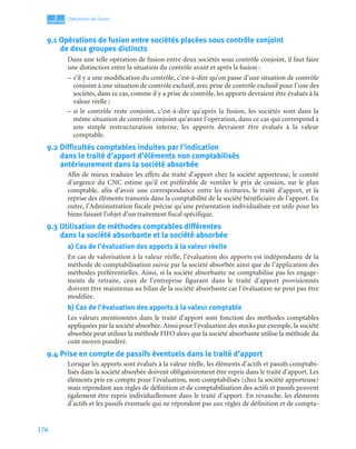 176
3
C
C
C
CH
H
H
HA
A
A
AP
P
P
PI
I
I
IT
T
T
TR
R
R
RE
E
E
E
Opérations de fusion
9.1 Opérations de fusion entre sociétés placées sous contrôle conjoint
de deux groupes distincts
Dans une telle opération de fusion entre deux sociétés sous contrôle conjoint, il faut faire
une distinction entre la situation du contrôle avant et après la fusion :
– s’il y a une modification du contrôle, c’est-à-dire qu’on passe d’une situation de contrôle
conjoint à une situation de contrôle exclusif, avec prise de contrôle exclusif pour l’une des
sociétés, dans ce cas, comme il y a prise de contrôle, les apports devraient être évalués à la
valeur réelle ;
– si le contrôle reste conjoint, c’est-à-dire qu’après la fusion, les sociétés sont dans la
même situation de contrôle conjoint qu’avant l’opération, dans ce cas qui correspond à
une simple restructuration interne, les apports devraient être évalués à la valeur
comptable.
9.2 Difficultés comptables induites par l’indication
dans le traité d’apport d’éléments non comptabilisés
antérieurement dans la société absorbée
Afin de mieux traduire les effets du traité d’apport chez la société apporteuse, le comité
d’urgence du CNC estime qu’il est préférable de ventiler le prix de cession, sur le plan
comptable, afin d’avoir une correspondance entre les écritures, le traité d’apport, et la
reprise des éléments transmis dans la comptabilité de la société bénéficiaire de l’apport. En
outre, l’Administration fiscale précise qu’une présentation individualisée est utile pour les
biens faisant l’objet d’un traitement fiscal spécifique.
9.3 Utilisation de méthodes comptables différentes
dans la société absorbante et la société absorbée
a) Cas de l’évaluation des apports à la valeur réelle
En cas de valorisation à la valeur réelle, l’évaluation des apports est indépendante de la
méthode de comptabilisation suivie par la société absorbée ainsi que de l’application des
méthodes préférentielles. Ainsi, si la société absorbante ne comptabilise pas les engage-
ments de retraite, ceux de l’entreprise figurant dans le traité d’apport provisionnés
doivent être maintenus au bilan de la société absorbante car l’évaluation ne peut pas être
modifiée.
b) Cas de l’évaluation des apports à la valeur comptable
Les valeurs mentionnées dans le traité d’apport sont fonction des méthodes comptables
appliquées par la société absorbée. Ainsi pour l’évaluation des stocks par exemple, la société
absorbée peut utiliser la méthode FIFO alors que la société absorbante utilise la méthode du
coût moyen pondéré.
9.4 Prise en compte de passifs éventuels dans le traité d’apport
Lorsque les apports sont évalués à la valeur réelle, les éléments d’actifs et passifs comptabi-
lisés dans la société absorbée doivent obligatoirement être repris dans le traité d’apport. Les
éléments pris en compte pour l’évaluation, non comptabilisés (chez la société apporteuse)
mais répondant aux règles de définition et de comptabilisation des actifs et passifs peuvent
également être repris individuellement dans le traité d’apport. En revanche, les éléments
d’actifs et les passifs éventuels qui ne répondent pas aux règles de définition et de compta-
 