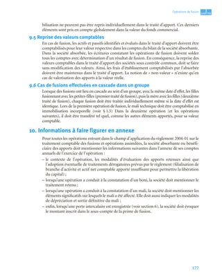 177
3
C
C
C
CH
H
H
HA
A
A
AP
P
P
PI
I
I
IT
T
T
TR
R
R
RE
E
E
E
Opérations de fusion
bilisation ne peuvent pas être repris individuellement dans le traité d’apport. Ces derniers
éléments sont pris en compte globalement dans la valeur du fonds commercial.
9.5 Reprise des valeurs comptables
En cas de fusion, les actifs et passifs identifiés et évalués dans le traité d’apport doivent être
comptabilisés pour leur valeur respective dans les comptes du bilan de la société absorbante.
Dans la société absorbée, les écritures constatant les opérations de fusion doivent solder
tous les comptes avec détermination d’un résultat de fusion. En conséquence, la reprise des
valeurs comptables dans le traité d’apport des sociétés sous contrôle commun, doit se faire
sans modification des valeurs. Ainsi, les frais d’établissement comptabilisés par l’absorbée
doivent être maintenus dans le traité d’apport. La notion de « non-valeur » n’existe qu’en
cas de valorisation des apports à la valeur réelle.
9.6 Cas de fusions effectuées en cascade dans un groupe
Lorsque des fusions ont lieu en cascade au sein d’un groupe, avec la même date d’effet, les filles
fusionnant avec les petites-filles (premier traité de fusion), puis la mère avec les filles (deuxième
traité de fusion), chaque fusion doit être traitée individuellement même si la date d’effet est
identique. Lors de la première opération de fusion, le mali technique doit être comptabilisé en
immobilisation incorporelle (voir § 1.5) Dans la deuxième opération (et les opérations
suivantes), il doit être transféré tel quel, comme les autres éléments apportés, pour sa valeur
comptable.
10. Informations à faire figurer en annexe
Pour toutes les opérations entrant dans le champ d’application du règlement 2004-01 sur le
traitement comptable des fusions et opérations assimilées, la société absorbante ou bénéfi-
ciaire des apports doit mentionner les informations suivantes dans l’annexe de ses comptes
annuels de l’exercice de l’opération :
– le contexte de l’opération, les modalités d’évaluation des apports retenues ainsi que
l’adoption éventuelle de traitements dérogatoires prévus par le règlement (filialisation de
branche d’activité et actif net comptable apporté insuffisant pour permettre la libération
du capital) ;
– lorsqu’une opération a conduit à la constatation d’un boni, la société doit mentionner le
traitement retenu ;
– lorsqu’une opération a conduit à la constatation d’un mali, la société doit mentionner les
éléments significatifs sur lesquels le mali a été affecté. Elle doit aussi indiquer les modalités
de dépréciation et sortie définitive du mali ;
– enfin, lorsqu’une perte intercalaire est enregistrée (voir section 6), la société doit évoquer
le montant inscrit dans le sous-compte de la prime de fusion.
 