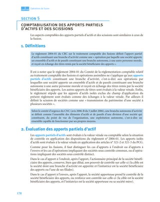 178
3
C
C
C
CH
H
H
HA
A
A
AP
P
P
PI
I
I
IT
T
T
TR
R
R
RE
E
E
E
Opérations de fusion
Les aspects comptables des apports partiels d’actifs et des scissions sont similaires à ceux de
la fusion.
1. Définitions
Il est à noter que le règlement 2004-01 du Comité de la réglementation comptable relatif
au traitement comptable des fusions et opérations assimilées ne s’applique qu’aux apports
partiels d’actifs constituant une branche d’activité, c’est-à-dire aux opérations par
lesquelles une société apporte un ensemble d’actifs et de passifs constituant une branche
autonome à une autre personne morale et reçoit en échange des titres remis par la société
bénéficiaire des apports. Les autres apports de titres sont évalués à la valeur vénale. Enfin,
le règlement stipule que les apports d’actifs isolés exclus du champ d’application du
présent règlement sont évalués comme des échanges à la valeur vénale. Par ailleurs il
définit la scission de sociétés comme une « transmission du patrimoine d’une société à
plusieurs sociétés ».
2. Évaluation des apports partiels d’actif
Les apports partiels d’actifs sont évalués à la valeur vénale ou comptable selon la situation
de contrôle en application des dispositions du règlement n° 2004-01. Les apports isolés
d’actifs sont évalués à la valeur vénale en application des articles n° 321-2 et 321-3 du PCG.
Comme pour les fusions, il faut distinguer les cas d’apports à l’endroit ou d’apports à
l’envers et les cas d’opérations impliquant des sociétés sous contrôle commun, ou d’opéra-
tions impliquant des sociétés sous contrôle distinct.
Dans le cas d’apport à l’endroit, après l’apport, l’actionnaire principal de la société bénéfi-
ciaire des apports, conserve, bien que dilué, son pouvoir de contrôle sur celle-ci (la cible est
la société dont une branche d’activité est apportée et l’initiatrice est la société bénéficiaire
des apports ou l’une de ses filiales).
Dans le cas d’apport à l’envers, après l’apport, la société apporteuse prend le contrôle de la
société bénéficiaire des apports, ou renforce son contrôle sur celle-ci (la cible est la société
bénéficiaire des apports, et l’initiatrice est la société apporteuse ou sa société mère).
section 5
comptabilisation des apports partiels
d’actifs et des scissions
Le règlement 2004-01 du CRC sur le traitement comptable des fusions définit l’apport partiel
d’actifs constituant une branche d’activité comme une « opération par laquelle une société apporte
un ensemble d’actifs et de passifs constituant une branche autonome, à une autre personne morale,
et reçoit en échange des titres remis par la société bénéficiaire des apports ».
Selon le comité d’urgence du CNC (avis 2006-B du 5 juillet 2006), une branche autonome d’activité
se définit comme l’ensemble des éléments d’actifs et de passifs d’une division d’une société qui
constituent, du point de vue de l’organisation, une exploitation autonome, c’est-à-dire un
ensemble capable de fonctionner par ses propres moyens.
 
