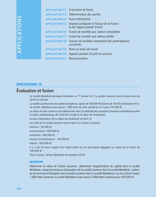 APPLICATIONS
184
APPLICATION 12
Évaluation et fusion
La société Bénédicte envisage d’absorber au 1er janvier N+1, la société Laurence dont le bilan vous est
donné en annexe.
La société Laurence est une société anonyme au capital de 500 000 € (actions de 100 €) constituée en N–5.
La société Bénédicte avait acquis 1 000 titres de cette société en N–3 pour 150 000 €.
La valeur du titre Laurence sera déterminée selon la méthode des praticiens (moyenne arithmétique entre
la valeur mathématique de l’actif net corrigé et la valeur de rendement).
Le taux d’évaluation de la valeur de rendement est de 6 %.
Les actifs de la société Laurence seront repris aux valeurs suivantes :
•terrains : 60 000 €
•constructions : 800 000 €
•matériels : 600 000 €
•Autres immobilisations : 100 000 €
•stocks : 600 000 €
Il y a lieu de tenir compte d’un impôt latent sur les plus-values dégagées au niveau de la fusion de
100 000 €.
Pour la fusion, l’action Bénédicte est évaluée à 60 €.
QUESTION
Déterminer la valeur de l’action Laurence ; déterminer l’augmentation de capital dans la société
Bénédicte ; passer les écritures d’absorption de la société Laurence dans la société Bénédicte ; présen-
ter les écritures d’absorption de la société Laurence dans la société Bénédicte si au lieu d’avoir acquis
1 000 titres Laurence, la société Bénédicte avait acquis 3 000 titres Laurence pour 450 000 €.
application 12 Évaluation et fusion
application 13 Détermination des parités
application 14 Fusion-absorption
application 15 Aspects juridiques et fiscaux de la fusion
et de l’apport partiel d’actif
application 16 Fusion de sociétés aux valeurs comptables
application 17 Fusion de sociétés aux valeurs réelles
application 18 Fusions de sociétés comportant des participations
circulaires
application 19 Bonis et malis de fusion
application 20 Apports partiels d’actifs et scissions
application 21 Restructuration
 