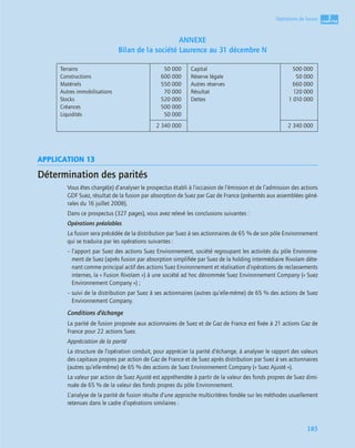 3
C
C
C
CH
H
H
HA
A
A
AP
P
P
PI
I
I
IT
T
T
TR
R
R
RE
E
E
E
185
Opérations de fusion
ANNEXE
Bilan de la société Laurence au 31 décembre N
APPLICATION 13
Détermination des parités
Vous êtes chargé(e) d’analyser le prospectus établi à l’occasion de l’émission et de l’admission des actions
GDF Suez, résultat de la fusion par absorption de Suez par Gaz de France (présentés aux assemblées géné-
rales du 16 juillet 2008).
Dans ce prospectus (327 pages), vous avez relevé les conclusions suivantes :
Opérations préalables
La fusion sera précédée de la distribution par Suez à ses actionnaires de 65 % de son pôle Environnement
qui se traduira par les opérations suivantes :
– l’apport par Suez des actions Suez Environnement, société regroupant les activités du pôle Environne-
ment de Suez (après fusion par absorption simpliﬁée par Suez de la holding intermédiaire Rivolam déte-
nant comme principal actif des actions Suez Environnement et réalisation d’opérations de reclassements
internes, la « Fusion Rivolam ») à une société ad hoc dénommée Suez Environnement Company (« Suez
Environnement Company ») ;
– suivi de la distribution par Suez à ses actionnaires (autres qu’elle-même) de 65 % des actions de Suez
Environnement Company.
Conditions d’échange
La parité de fusion proposée aux actionnaires de Suez et de Gaz de France est ﬁxée à 21 actions Gaz de
France pour 22 actions Suez.
Appréciation de la parité
La structure de l’opération conduit, pour apprécier la parité d’échange, à analyser le rapport des valeurs
des capitaux propres par action de Gaz de France et de Suez après distribution par Suez à ses actionnaires
(autres qu’elle-même) de 65 % des actions de Suez Environnement Company (« Suez Ajusté »).
La valeur par action de Suez Ajusté est appréhendée à partir de la valeur des fonds propres de Suez dimi-
nuée de 65 % de la valeur des fonds propres du pôle Environnement.
L’analyse de la parité de fusion résulte d’une approche multicritères fondée sur les méthodes usuellement
retenues dans le cadre d’opérations similaires :
Terrains
Constructions
Matériels
Autres immobilisations
Stocks
Créances
Liquidités
50 000
600 000
550 000
70 000
520 000
500 000
50 000
Capital
Réserve légale
Autres réserves
Résultat
Dettes
500 000
50 000
660 000
120 000
1 010 000
2 340 000 2 340 000
 