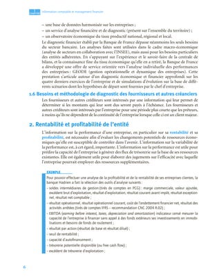 6
1
C
C
C
CH
H
H
HA
A
A
AP
P
P
PI
I
I
IT
T
T
TR
R
R
RE
E
E
E
Information comptable et management ﬁnancier
– une base de données harmonisée sur les entreprises ;
– un service d’analyse financière et de diagnostic (présent sur l’ensemble du territoire) ;
– un observatoire économique du tissu productif national, régional et local.
Le diagnostic financier établi par la Banque de France dépasse néanmoins les seuls besoins
du secteur bancaire. Les analyses faites sont utilisées dans le cadre macro-économique
(analyse de secteurs en collaboration avec l’INSEE), mais aussi pour les besoins particuliers
des entités adhérentes. En s’appuyant sur l’expérience et le savoir-faire de la centrale de
bilans, et la connaissance fine du tissu économique qu’elle en a retiré, la Banque de France
a développé une offre de service orientée vers l’analyse individuelle des performances
des entreprises : GEODE (gestion opérationnelle et dynamique des entreprises). Cette
prestation s’articule autour d’un diagnostic économique et financier approfondi sur les
quatre derniers exercices de l’entreprise et de simulations d’évolution sur la base de diffé-
rents scénarios dont les hypothèses de départ sont fournies par le chef d’entreprise.
1.6 Besoins et méthodologie de diagnostic des fournisseurs et autres créanciers
Les fournisseurs et autres créditeurs sont intéressés par une information qui leur permet de
déterminer si les montants qui leur sont dus seront payés à l’échéance. Les fournisseurs et
autres créditeurs sont intéressés par l’entreprise pour une période plus courte que les prêteurs,
à moins qu’ils ne dépendent de la continuité de l’entreprise lorsque celle ci est un client majeur.
2. Rentabilité et profitabilité de l’entité
L’information sur la performance d’une entreprise, en particulier sur sa rentabilité et sa
profitabilité, est nécessaire afin d’évaluer les changements potentiels de ressources écono-
miques qu’elle est susceptible de contrôler dans l’avenir. L’information sur la variabilité de
la performance est, à cet égard, importante. L’information sur la performance est utile pour
prédire la capacité de l’entreprise à générer des flux de trésorerie sur la base de ses ressources
existantes. Elle est également utile pour élaborer des jugements sur l’efficacité avec laquelle
l’entreprise pourrait employer des ressources supplémentaires.
EXEMPLE
Pour pouvoir effectuer une analyse de la proﬁtabilité et de la rentabilité de ses entreprises clientes, la
banque Hadrien a fait la sélection des outils d’analyse suivants :
– soldes intermédiaires de gestion (tirés de comptes en PCG) : marge commerciale, valeur ajoutée,
excédent brut d’exploitation, résultat d’exploitation, résultat courant avant impôt, résultat exception-
nel, résultat net comptable ;
– résultat opérationnel, résultat opérationnel courant, coût de l’endettement ﬁnancier net, résultat des
activités arrêtées (tirés de comptes IFRS – recommandation CNC 2004 R.02) ;
– EBITDA (earning before interest, taxes, depreciation and amortization) indicateur censé mesurer la
capacité de l’entreprise à ﬁnancer sans appel à des fonds extérieurs ses investissements en immobi-
lisations et besoins de fonds de roulement ;
– résultat par action (résultat de base et résultat dilué) ;
– seuil de rentabilité ;
– capacité d’autoﬁnancement ;
– trésorerie potentielle disponible (ou free cash ﬂow) ;
– excédent de trésorerie d’exploitation ;
 
