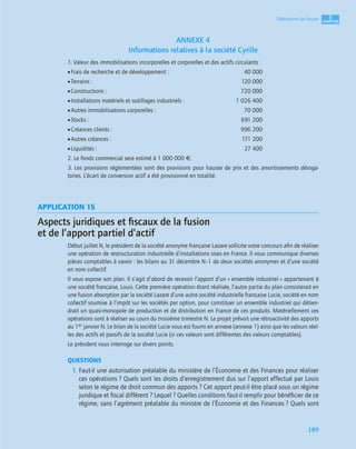 3
C
C
C
CH
H
H
HA
A
A
AP
P
P
PI
I
I
IT
T
T
TR
R
R
RE
E
E
E
189
Opérations de fusion
ANNEXE 4
Informations relatives à la société Cyrille
1. Valeur des immobilisations incorporelles et corporelles et des actifs circulants :
•Frais de recherche et de développement : 40 000
•Terrains : 120 000
•Constructions : 720 000
•Installations matériels et outillages industriels : 1 026 400
•Autres immobilisations corporelles : 70 000
•Stocks : 691 200
•Créances clients : 996 200
•Autres créances : 171 200
•Liquidités : 27 400
2. Le fonds commercial sera estimé à 1 000 000 €.
3. Les provisions réglementées sont des provisions pour hausse de prix et des amortissements déroga-
toires. L’écart de conversion actif a été provisionné en totalité.
APPLICATION 15
Aspects juridiques et ﬁscaux de la fusion
et de l’apport partiel d’actif
Début juillet N, le président de la société anonyme française Lazare sollicite votre concours aﬁn de réaliser
une opération de restructuration industrielle d’installations sises en France. Il vous communique diverses
pièces comptables à savoir : les bilans au 31 décembre N–1 de deux sociétés anonymes et d’une société
en nom collectif.
Il vous expose son plan. Il s’agit d’abord de recevoir l’apport d’un « ensemble industriel » appartenant à
une société française, Louis. Cette première opération étant réalisée, l’autre partie du plan consisterait en
une fusion absorption par la société Lazare d’une autre société industrielle française Lucie, société en nom
collectif soumise à l’impôt sur les sociétés par option, pour constituer un ensemble industriel qui détien-
drait un quasi-monopole de production et de distribution en France de ces produits. Matériellement ces
opérations sont à réaliser au cours du troisième trimestre N. Le projet prévoit une rétroactivité des apports
au 1er janvier N. Le bilan de la société Lucie vous est fourni en annexe (annexe 1) ainsi que les valeurs réel-
les des actifs et passifs de la société Lucie (si ces valeurs sont différentes des valeurs comptables).
Le président vous interroge sur divers points.
QUESTIONS
1. Faut-il une autorisation préalable du ministère de l’Économie et des Finances pour réaliser
ces opérations ? Quels sont les droits d’enregistrement dus sur l’apport effectué par Louis
selon le régime de droit commun des apports ? Cet apport peut-il être placé sous un régime
juridique et ﬁscal différent ? Lequel ? Quelles conditions faut-il remplir pour bénéﬁcier de ce
régime, sans l’agrément préalable du ministre de l’Économie et des Finances ? Quels sont
 