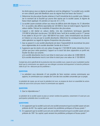 3
C
C
C
CH
H
H
HA
A
A
AP
P
P
PI
I
I
IT
T
T
TR
R
R
RE
E
E
E
190
Opérations de fusion
les droits perçus sous ce régime et quelles en sont les obligations ? La société Lucie, société
en nom collectif, peut elle bénéﬁcier aussi du régime ﬁscal de faveur des fusions ?
2. Déterminer les plus-values ﬁscales relatives à l’actif immobilisé de la société Lucie. Détermi-
ner le montant de la ﬁscalité qui pourra être reprise par la société Lazare, le régime de
faveur étant appliqué. On prendra un taux de 33 1/3 %.
3. La société Lazare souhaite utiliser aux mieux les déﬁcits dont elle dispose. Au 31 décembre
N–1, la société a des déﬁcits reportables de 120 000 €. Dans le traité d’apport, ﬁgurent les
valeurs réelles. Préciser les modalités d’imposition des plus-values.
4. L’apport a été réalisé en valeurs réelles. Une des installations techniques apportée
210 000 € (elle était inscrite pour 150 000 € dans l’actif de la société Lucie) le 1er janvier
N est cédée le 30 juin N+1 pour 180 000 € hors taxes. Cette immobilisation est amortie
en linéaire sur cinq ans par la société absorbante. Déterminer les conséquences ﬁscales de
cette opération au regard du régime d’imposition des plus-values.
5. Que se passe-t-il si une société absorbante est dans l’impossibilité de reconstituer les provi-
sions réglementées de la société absorbée l’année de la fusion ?
6. Supposons que les stocks ont une valeur d’usage de 3 150 000 € (cette indication n’est à
utiliser que pour cette question). L’apport sur le stock fait donc apparaître un proﬁt net.
Étudier les deux cas suivants :
a) la société absorbante inscrit à son bilan le stock pour une valeur de 3 000 000 € ;
b) la société absorbante inscrit à son bilan le stock pour une valeur de 3 150 000 €.
Compte tenu de la spéciﬁcité de la production des trois sociétés Louis, Lazare et Lucie, le président souhai-
terait que le commissaire aux apports qui sera désigné connaisse techniquement la branche profession-
nelle et qu’il ne « découvre pas les problèmes ».
QUESTION
7
. Le président vous demande s’il est possible de faire nommer comme commissaire aux
apports, le commissaire aux comptes de l’une des trois sociétés concernées par ce projet.
Le président de Lazare, qui est aussi le président de Louis, se propose de réunir en assemblée les action-
naires de Louis et de Lucie pour choisir le commissaire aux apports.
QUESTION
8. Que lui répondez-vous ?
Le président de la société Lazare se pose un certain nombre de questions, notamment s’il avait pris une
participation préalable dans la société Lucie.
QUESTIONS
9. En supposant que la société Lucie soit une société anonyme et que la société Lazare soit pro-
priétaire de 60 ? du capital, quels seraient les problèmes juridiques et ﬁscaux posés ?
10. En supposant que la société Lucie soit une société anonyme et que la société Lazare soit pro-
priétaire de 100 ? du capital, quels seraient les problèmes juridiques et ﬁscaux posés ?
 