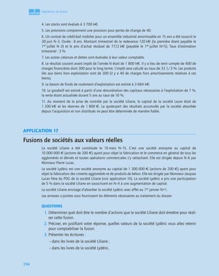 3
C
C
C
CH
H
H
HA
A
A
AP
P
P
PI
I
I
IT
T
T
TR
R
R
RE
E
E
E
194
Opérations de fusion
4. Les stocks sont évalués à 3 700 k€.
5. Les provisions comprennent une provision pour pertes de change de 40.
6. Un contrat de crédit-bail mobilier pour un ensemble industriel amortissable en 15 ans a été souscrit le
30 juin N–3. Durée : 8 ans. Montant trimestriel de la redevance 120 k€ (la première étant payable le
1er juillet N–3) et le prix d’achat résiduel de 77,12 k€ (payable le 1er juillet N+5). Taux d’estimation
trimestriel : 3 %.
7. Les autres créances et dettes sont évaluées à leur valeur comptable.
8. Le résultat courant avant impôt de l’année N était de 1 800 k€. Il y a lieu de tenir compte de 400 de
charges ﬁnancières dont 300 pour le long terme. L’impôt sera calculé au taux de 33 1/3 %. Les produits
liés aux biens hors exploitation sont de 300 (il y a 40 de charges hors amortissements relatives à ces
biens).
9. Le besoin de fonds de roulement d’exploitation est estimé à 3 684 k€.
10. Le goodwill est estimé à partir d’une rémunération des capitaux nécessaires à l’exploitation de 7 %,
la rente étant actualisée durant 5 ans au taux de 10 %.
11. Au moment de la prise de contrôle par la société Liliane, le capital de la société Laure était de
1 200 k€ et les réserves de 1 800 €. La quote-part des résultats accumulés par la société absorbée
depuis l’acquisition et non distribués ne peut être déterminée de manière ﬁable.
APPLICATION 17
Fusions de sociétés aux valeurs réelles
La société Liliane a été constituée le 19 mars N–15. C’est une société anonyme au capital de
10 000 000 € (actions de 200 €) ayant pour objet la fabrication et le commerce en général de tous les
agglomérés et dérivés et toutes opérations commerciales s’y rattachant. Elle est dirigée depuis N–6 par
Monsieur Pierre Lucas.
La société Lydéric est une société anonyme au capital de 1 300 000 € (actions de 200 €) ayant pour
objet la fabrication des ciments agglomérés et de produits de béton. Elle est dirigée par Monsieur Jacques
Lucas frère du PDG de la société Liliane (voir application 16). La société Lydéric a pris une participation
de 5 % dans la société Liliane en souscrivant en N–4 à une augmentation de capital.
La société Liliane envisage d’absorber la société Lydéric avec effet au 1er janvier N+1.
Les annexes ci-jointes vous fournissent les éléments nécessaires au traitement du dossier.
QUESTIONS
1. Déterminez quel doit être le nombre d’actions que la société Liliane doit émettre pour réali-
ser cette fusion.
2. Préciser, en justiﬁant votre réponse, quelles valeurs de la société Lydéric vous allez retenir
pour comptabiliser la fusion.
3. Présenter les écritures :
– dans les livres de la société Liliane ;
– dans les livres de la société Lydéric.
 