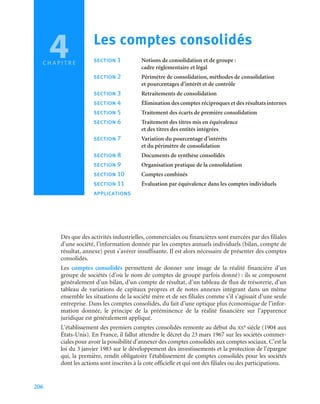 206
Dès que des activités industrielles, commerciales ou financières sont exercées par des filiales
d’une société, l’information donnée par les comptes annuels individuels (bilan, compte de
résultat, annexe) peut s’avérer insuffisante. Il est alors nécessaire de présenter des comptes
consolidés.
Les comptes consolidés permettent de donner une image de la réalité financière d’un
groupe de sociétés (d’où le nom de comptes de groupe parfois donné) : ils se composent
généralement d’un bilan, d’un compte de résultat, d’un tableau de flux de trésorerie, d’un
tableau de variations de capitaux propres et de notes annexes intégrant dans un même
ensemble les situations de la société mère et de ses filiales comme s’il s’agissait d’une seule
entreprise. Dans les comptes consolidés, du fait d’une optique plus économique de l’infor-
mation donnée, le principe de la prééminence de la réalité financière sur l’apparence
juridique est généralement appliqué.
L’établissement des premiers comptes consolidés remonte au début du XXe siècle (1904 aux
États-Unis). En France, il fallut attendre le décret du 23 mars 1967 sur les sociétés commer-
ciales pour avoir la possibilité d’annexer des comptes consolidés aux comptes sociaux. C’est la
loi du 3 janvier 1983 sur le développement des investissements et la protection de l’épargne
qui, la première, rendit obligatoire l’établissement de comptes consolidés pour les sociétés
dont les actions sont inscrites à la cote officielle et qui ont des filiales ou des participations.
4 Les comptes consolidés
section 1 Notions de consolidation et de groupe :
cadre réglementaire et légal
section 2 Périmètre de consolidation, méthodes de consolidation
et pourcentages d’intérêt et de contrôle
section 3 Retraitements de consolidation
section 4 Élimination des comptes réciproques et des résultats internes
section 5 Traitement des écarts de première consolidation
section 6 Traitement des titres mis en équivalence
et des titres des entités intégrées
section 7 Variation du pourcentage d’intérêts
et du périmètre de consolidation
section 8 Documents de synthèse consolidés
section 9 Organisation pratique de la consolidation
section 10 Comptes combinés
section 11 Évaluation par équivalence dans les comptes individuels
applications
C H A P I T R E
 