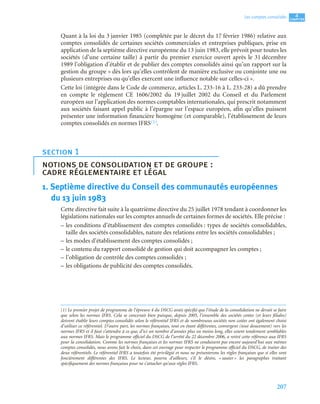 207
4
C
C
C
CH
H
H
HA
A
A
AP
P
P
PI
I
I
IT
T
T
TR
R
R
RE
E
E
E
Les comptes consolidés
Quant à la loi du 3 janvier 1985 (complétée par le décret du 17 février 1986) relative aux
comptes consolidés de certaines sociétés commerciales et entreprises publiques, prise en
application de la septième directive européenne du 13 juin 1983, elle prévoit pour toutes les
sociétés (d’une certaine taille) à partir du premier exercice ouvert après le 31 décembre
1989 l’obligation d’établir et de publier des comptes consolidés ainsi qu’un rapport sur la
gestion du groupe « dès lors qu’elles contrôlent de manière exclusive ou conjointe une ou
plusieurs entreprises ou qu’elles exercent une influence notable sur celles-ci ».
Cette loi (intégrée dans le Code de commerce, articles L. 233-16 à L. 233-28) a dû prendre
en compte le règlement CE 1606/2002 du 19 juillet 2002 du Conseil et du Parlement
européen sur l’application des normes comptables internationales, qui prescrit notamment
aux sociétés faisant appel public à l’épargne sur l’espace européen, afin qu’elles puissent
présenter une information financière homogène (et comparable), l’établissement de leurs
comptes consolidés en normes IFRS(1).
1. Septième directive du Conseil des communautés européennes
du 13 juin 1983
Cette directive fait suite à la quatrième directive du 25 juillet 1978 tendant à coordonner les
législations nationales sur les comptes annuels de certaines formes de sociétés. Elle précise :
– les conditions d’établissement des comptes consolidés : types de sociétés consolidables,
taille des sociétés consolidables, nature des relations entre les sociétés consolidables ;
– les modes d’établissement des comptes consolidés ;
– le contenu du rapport consolidé de gestion qui doit accompagner les comptes ;
– l’obligation de contrôle des comptes consolidés ;
– les obligations de publicité des comptes consolidés.
section 1
notions de consolidation et de groupe :
cadre réglementaire et légal
(1) Le premier projet de programme de l’épreuve 4 du DSCG avait spécifié que l’étude de la consolidation ne devait se faire
que selon les normes IFRS. Cela se concevait bien puisque, depuis 2005, l’ensemble des sociétés cotées (et leurs filiales)
doivent établir leurs comptes consolidés selon le référentiel IFRS et de nombreuses sociétés non cotées ont également choisi
d’utiliser ce référentiel. D’autre part, les normes françaises, tout en étant différentes, convergent (tout doucement) vers les
normes IFRS et il faut s’attendre à ce que, d’ici un nombre d’années plus ou moins long, elles soient totalement semblables
aux normes IFRS. Mais le programme officiel du DSCG de l’arrêté du 22 décembre 2006, a retiré cette référence aux IFRS
pour la consolidation. Comme les normes françaises et les normes IFRS ne conduisent pas encore aujourd’hui aux mêmes
comptes consolidés, nous avons fait le choix, dans cet ouvrage pour respecter le programme officiel du DSCG, de traiter des
deux référentiels. Le référentiel IFRS a toutefois été privilégié et nous ne présenterons les règles françaises que si elles sont
foncièrement différentes des IFRS. Le lecteur, pourra d’ailleurs, s’il le désire, « sauter » les paragraphes traitant
spécifiquement des normes françaises pour ne s’attacher qu’aux règles IFRS.
 