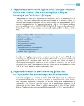 209
4
C
C
C
CH
H
H
HA
A
A
AP
P
P
PI
I
I
IT
T
T
TR
R
R
RE
E
E
E
Les comptes consolidés
4. Règlement 99-02 du 29 avril 1999 relatif aux comptes consolidés
des sociétés commerciales et des entreprises publiques
homologué par l’arrêté du 22 juin 1999
Ce règlement du Comité de la réglementation comptable (CRC) a été élaboré à partir de
l’avis 98-10 du Conseil national de la comptabilité (adopté le 18 décembre 1998). Il a
reformulé les règles de consolidation édictées précédemment par la méthodologie sur les
comptes consolidés intégrée au Plan comptable général 1982, en 1986. Il intègre les dispo-
sitions comptables des articles R. 233-3 à R. 233-16 du Code de commerce. Le règlement 99-
02 du 29 avril 1999 a notamment été amendé par le règlement 2005-10 du 3 novembre
2005.
Ce règlement s’applique aux exercices ouverts à compter du 1er janvier 2000. Il a été
complété par le règlement 99-07 du 24 novembre 1999 (arrêté du 20 décembre 1999) et le
règlement 00-05 du 7 décembre 2000 (arrêté du 17 janvier 2001) relatifs aux règles de
consolidation des entreprises relevant du secteur bancaire et financier, d’une part, et des
entreprises régies par le Code des assurances et aux institutions de prévoyance régies par le
Code de la Sécurité sociale ou le Code rural, d’autre part.
5. Règlement européen CE 1606/2002 du 19 juillet 2002
sur l’application des normes comptables internationales
Le Conseil européen de Lisbonne en mars 2000 avait imposé que la Commission
européenne mette en œuvre un « plan d’action pour les services financiers » pour 2005. Ce
plan concernait notamment l’utilisation des normes comptables internationales en
comptabilité. Un règlement européen, élaboré par la Commission, approuvé par le
Parlement et le Conseil a été élaboré et publié (règlement CE n° 1606 /2002 du 19 juillet
2002 sur l’application des normes comptables internationales, JOCE 11 septembre 2002).
Le règlement 99-02 du CRC comporte les sections suivantes :
1. Périmètre et méthodes de consolidation
2. Règles de consolidation :
– l’intégration globale ;
– l’intégration proportionnelle ;
– la mise en équivalence ;
3. Méthodes d’évaluation et de présentation
4. Documents de synthèse consolidés
5. Première année d’application
 