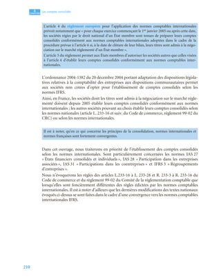 210
4
C
C
C
CH
H
H
HA
A
A
AP
P
P
PI
I
I
IT
T
T
TR
R
R
RE
E
E
E
Les comptes consolidés
L’ordonnance 2004-1382 du 20 décembre 2004 portant adaptation des dispositions législa-
tives relatives à la comptabilité des entreprises aux dispositions communautaires permet
aux sociétés non cotées d’opter pour l’établissement de comptes consolidés selon les
normes IFRS.
Ainsi, en France, les sociétés dont les titres sont admis à la négociation sur le marché régle-
menté doivent depuis 2005 établir leurs comptes consolidés conformément aux normes
internationales ; les autres sociétés pouvant au choix établir leurs comptes consolidés selon
les normes nationales (article L. 233-16 et suiv. du Code de commerce, règlement 99-02 du
CRC) ou selon les normes internationales.
Dans cet ouvrage, nous traiterons en priorité de l’établissement des comptes consolidés
selon les normes internationales. Sont particulièrement concernées les normes IAS 27
« États financiers consolidés et individuels », IAS 28 « Participation dans les entreprises
associées », IAS 31 « Participations dans les coentreprises » et IFRS 3 « Regroupements
d’entreprises ».
Nous n’évoquerons les règles des articles L.233-16 à L. 233-28 et R. 233-3 à R. 233-16 du
Code de commerce et du règlement 99-02 du Comité de la réglementation comptable que
lorsqu’elles sont foncièrement différentes des règles édictées par les normes comptables
internationales. Il est à noter d’ailleurs que les dernières modifications des textes nationaux
évoqués ci-dessus se sont faites dans le cadre d’une convergence vers les normes comptables
internationales IFRS.
L’article 4 du règlement européen pour l’application des normes comptables internationales
prévoit notamment que « pour chaque exercice commençant le 1er janvier 2005 ou après cette date,
les sociétés régies par le droit national d’un État membre sont tenues de préparer leurs comptes
consolidés conformément aux normes comptables internationales adoptées dans le cadre de la
procédure prévue à l’article 6 si, à la date de clôture de leur bilan, leurs titres sont admis à la négo-
ciation sur le marché réglementé d’un État membre ».
L’article 5 du règlement permet aux États membres d’autoriser les sociétés autres que celles visées
à l’article 4 d’établir leurs comptes consolidés conformément aux normes comptables inter-
nationales.
Il est à noter, qu’en ce qui concerne les principes de la consolidation, normes internationales et
normes françaises sont fortement convergentes.
 