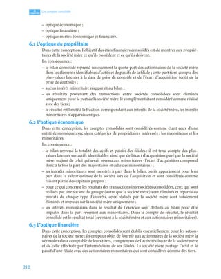 212
4
C
C
C
CH
H
H
HA
A
A
AP
P
P
PI
I
I
IT
T
T
TR
R
R
RE
E
E
E
Les comptes consolidés
– optique économique ;
– optique financière ;
– optique mixte : économique et financière.
6.1 L’optique du propriétaire
Dans cette conception, l’objectif des états financiers consolidés est de montrer aux proprié-
taires de la société mère ce qu’ils possèdent et ce qu’ils doivent.
En conséquence :
– le bilan consolidé reprend uniquement la quote-part des actionnaires de la société mère
dans les éléments identifiables d’actifs et de passifs de la filiale ; cette part tient compte des
plus-values latentes à la date de prise de contrôle et de l’écart d’acquisition (coût de la
prise de contrôle) ;
– aucun intérêt minoritaire n’apparaît au bilan ;
– les résultats provenant des transactions entre sociétés consolidées sont éliminés
uniquement pour la part de la société mère, le complément étant considéré comme réalisé
avec des tiers ;
– le résultat est limité à la fraction correspondant aux intérêts de la société mère, les intérêts
minoritaires n’apparaissent pas.
6.2 L’optique économique
Dans cette conception, les comptes consolidés sont considérés comme étant ceux d’une
entité économique avec deux catégories de propriétaires intéressés : les majoritaires et les
minoritaires.
En conséquence :
– le bilan reprend la totalité des actifs et passifs des filiales : il est tenu compte des plus-
values latentes sur actifs identifiables ainsi que de l’écart d’acquisition payé par la société
mère, majoré de celui qui serait revenu aux minoritaires (l’écart d’acquisition comprend
donc à la fois la part des majoritaires et celle des minoritaires) ;
– les intérêts minoritaires sont montrés à part dans le bilan, où ils apparaissent pour leur
part dans la valeur estimée de la société lors de l’acquisition et sont considérés comme
faisant partie des capitaux propres ;
– pour ce qui concerne les résultats des transactions intersociétés consolidées, ceux qui sont
réalisés par une société du groupe (autre que la société mère) sont éliminés et répartis au
prorata de chaque type d’intérêts, ceux réalisés par la société mère sont totalement
éliminés et imputés sur la société mère uniquement ;
– les intérêts minoritaires dans le résultat de l’exercice sont déduits au bilan pour être
imputés dans la part revenant aux minoritaires. Dans le compte de résultat, le résultat
consolidé est le résultat total (revenant à la société mère et aux actionnaires minoritaires).
6.3 L’optique financière
Dans cette conception, les comptes consolidés sont établis essentiellement pour les action-
naires de la société mère : ils ont pour objet de fournir aux actionnaires de la société mère la
véritable valeur comptable de leurs titres, compte tenu de l’activité directe de la société mère
et de celle effectuée par l’intermédiaire de ses filiales. La société mère partage l’actif et le
passif d’une filiale avec des actionnaires minoritaires qui sont considérés comme des tiers.
 