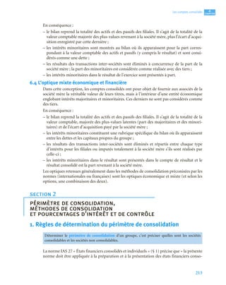 213
4
C
C
C
CH
H
H
HA
A
A
AP
P
P
PI
I
I
IT
T
T
TR
R
R
RE
E
E
E
Les comptes consolidés
En conséquence :
– le bilan reprend la totalité des actifs et des passifs des filiales. Il s’agit de la totalité de la
valeur comptable majorée des plus-values revenant à la société mère, plus l’écart d’acqui-
sition enregistré par cette dernière ;
– les intérêts minoritaires sont montrés au bilan où ils apparaissent pour la part corres-
pondant à la valeur comptable des actifs et passifs (y compris le résultat) et sont consi-
dérés comme une dette ;
– les résultats des transactions inter-sociétés sont éliminés à concurrence de la part de la
société mère ; la part des minoritaires est considérée comme réalisée avec des tiers ;
– les intérêts minoritaires dans le résultat de l’exercice sont présentés à part.
6.4 L’optique mixte économique et financière
Dans cette conception, les comptes consolidés ont pour objet de fournir aux associés de la
société mère la véritable valeur de leurs titres, mais à l’intérieur d’une entité économique
englobant intérêts majoritaires et minoritaires. Ces derniers ne sont pas considérés comme
des tiers.
En conséquence :
– le bilan reprend la totalité des actifs et des passifs des filiales. Il s’agit de la totalité de la
valeur comptable, majorée des plus-values latentes (part des majoritaires et des minori-
taires) et de l’écart d’acquisition payé par la société mère ;
– les intérêts minoritaires constituent une rubrique spécifique du bilan où ils apparaissent
entre les dettes et les capitaux propres du groupe ;
– les résultats des transactions inter-sociétés sont éliminés et répartis entre chaque type
d’intérêts pour les filiales ou imputés totalement à la société mère s’ils sont réalisés par
celle-ci ;
– les intérêts minoritaires dans le résultat sont présentés dans le compte de résultat et le
résultat consolidé est la part revenant à la société mère.
Les optiques retenues généralement dans les méthodes de consolidation préconisées par les
normes (internationales ou françaises) sont les optiques économique et mixte (et selon les
options, une combinaison des deux).
1. Règles de détermination du périmètre de consolidation
La norme IAS 27 « États financiers consolidés et individuels » (§ 1) précise que « la présente
norme doit être appliquée à la préparation et à la présentation des états financiers conso-
section 2
périmètre de consolidation,
méthodes de consolidation
et pourcentages d’intérêt et de contrôle
Déterminer le périmètre de consolidation d’un groupe, c’est préciser quelles sont les sociétés
consolidables et les sociétés non consolidables.
 