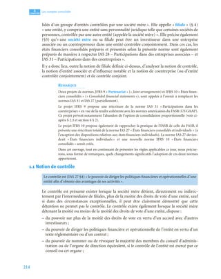 214
4
C
C
C
CH
H
H
HA
A
A
AP
P
P
PI
I
I
IT
T
T
TR
R
R
RE
E
E
E
Les comptes consolidés
lidés d’un groupe d’entités contrôlées par une société mère ». Elle appelle « filiale » (§ 4)
« une entité, y compris une entité sans personnalité juridique telle que certaines sociétés de
personnes, contrôlée par une autre entité (appelée la société mère) ». Elle précise également
(§5) qu’« une société mère ou sa filiale peut être un investisseur dans une entreprise
associée ou un coentrepreneur dans une entité contrôlée conjointement. Dans ces cas, les
états financiers consolidés préparés et présentés selon la présente norme sont également
préparés de manière à respecter IAS 28 – Participations dans des entreprises associées – et
IAS 31 – Participations dans des coentreprises ».
Il y a donc lieu, outre la notion de filiale définie ci-dessus, d’analyser la notion de contrôle,
la notion d’entité associée et d’influence notable et la notion de coentreprise (ou d’entité
contrôlée conjointement) et de contrôle conjoint.
REMARQUE
Deux projets de normes, IFRS 9 « Partenariat » (« Joint arrangements) et IFRS 10 « États finan-
ciers consolidés » (« Consolided financial statements »), sont appelés à l’avenir à remplacer les
normes IAS 31 et IAS 27 (partiellement).
Le projet IFRS 9 propose une réécriture de la norme IAS 31 « Participations dans les
coentreprises » en vue de la rendre cohérente avec les normes américaines du FASB (US GAAP).
Ce projet prévoit notamment l’abandon de l’option de consolidation proportionnelle (voir ci-
après § 2.3 et section 6 § 2).
Le projet IFRS 10 propose également de rapprocher la pratique de l’IASB de celle du FASB, il
présente une réécriture totale de la norme IAS 27 « États financiers consolidés et individuels » (à
l’exception des dispositions relatives aux états financiers individuels). La norme IAS 27 devien-
drait « États financiers individuels » et une nouvelle norme IFRS 10 « États financiers
consolidés » serait créée.
Dans cet ouvrage, tout en continuant de présenter les règles applicables ce jour, nous précise-
rons, sous forme de remarques, quels changements significatifs l’adoption de ces deux normes
apporteront.
1.1 Notion de contrôle
Le contrôle est présumé exister lorsque la société mère détient, directement ou indirec-
tement par l’intermédiaire de filiales, plus de la moitié des droits de vote d’une entité, sauf
si dans des circonstances exceptionnelles, il peut être clairement démontré que cette
détention ne permet pas le contrôle. Le contrôle existe également lorsque la société mère
détenant la moitié ou moins de la moitié des droits de vote d’une entité, dispose :
– du pouvoir sur plus de la moitié des droits de vote en vertu d’un accord avec d’autres
investisseurs ;
– du pouvoir de diriger les politiques financière et opérationnelle de l’entité en vertu d’un
texte réglementaire ou d’un contrat ;
– du pouvoir de nommer ou de révoquer la majorité des membres du conseil d’adminis-
tration ou de l’organe de direction équivalent, si le contrôle de l’entité est exercé par ce
conseil ou cet organe ;
Le contrôle est (IAS 27 §4) « le pouvoir de diriger les politiques financières et opérationnelles d’une
entité afin d’obtenir des avantages de ses activités ».
 