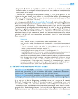 215
4
C
C
C
CH
H
H
HA
A
A
AP
P
P
PI
I
I
IT
T
T
TR
R
R
RE
E
E
E
Les comptes consolidés
– du pouvoir de réunir la majorité des droits de vote dans les réunions du conseil
d’administration ou de l’organe de direction équivalent, si le contrôle de l’entité est exercé
par ce conseil ou cet organe.
Le contrôle peut exister également (interprétation SIC 12) dans le cas d’entités ad hoc
créées, parfois sans capital, pour réaliser un objectif limité et bien défini, quand, en
substance, la relation entre l’entité ad hoc et l’entreprise montre cette dépendance. Dans
ce cas, l’entité ad hoc doit être consolidée.
Une entité peut posséder des bons de souscription d’actions, des options d’achat d’actions,
des instruments d’emprunt ou de capitaux propres convertibles en actions ordinaires ou
autres instruments analogues qui, s’ils sont exercés ou convertis, ont la faculté de donner à
l’entité un pouvoir de vote ou de restreindre le pouvoir de vote d’un tiers sur les politiques
financières et opérationnelles d’une autre entité (droits de vote potentiels). L’existence et
l’effet des droits de vote potentiels exerçables ou convertibles, y compris les droits de vote
potentiels détenus par une autre entité, doivent être pris en considération quand l’entité
apprécie si elle détient le pouvoir de diriger les politiques financières et opérationnelles
d’une autre entité.
REMARQUE
Dans le projet de norme IFRS 10, la définition relative au contrôle a été revue.
Selon ce projet, il y aurait contrôle d’une entité si et seulement si les trois critères suivants étaient
remplis :
– capacité d’orienter la stratégie et de diriger les politiques financière et opérationnelle de
l’entité (« critère de pouvoir » qui figure dans IAS 27) ;
– capacité d’accéder aux avantages de l’entité (« critère des avantages » ) ;
– capacité d’utiliser le pouvoir d’orienter les stratégies et politiques pour accroître, maintenir et
protéger le montant des avantages liés à l’entité (lien entre pouvoirs et avantages)
Le projet précise qu’une entité (dite de reporting) a le pouvoir de diriger les activités d’une autre
entité si elle peut déterminer la stratégie et les politiques opérationnelle et financière de cette
autre entité. Elle distingue deux cas : celui des entités qui ont des droits de vote et le cas des
« structured entities ». La « structured entity » correspond à la « special purpose entity » de SIC 12,
(traduit en France par « entité ad hoc – voir ci-après § 5). C’est une entité dont l’entité de repor-
ting ne détient aucun droit de vote tout en ayant le pouvoir de diriger les activités.
1.2 Notion d’entité associée et d’influence notable
Si un investisseur détient, directement ou indirectement (par exemple par le biais de
filiales), 20 % ou davantage des droits de vote dans l’entreprise détenue, il est présumé avoir
une influence notable, sauf à démontrer clairement que ce n’est pas le cas. Inversement, si
l’investisseur détient, directement ou indirectement (par exemple par le biais de filiales),
moins de 20 % des droits de vote dans l’entreprise détenue, il est présumé ne pas avoir
d’influence notable, sauf à démontrer clairement que cette influence existe. L’existence
Une entité associée (IAS 28 § 2) « est une entité, y compris une entité si elle est sans personnalité
juridique telle que certaines sociétés de personnes, dans laquelle l’investisseur a une influence
notable, et qui n’est ni une filiale ni une participation dans une coentreprise ».
L’influence notable est le pouvoir de participer aux décisions de politique financière et opérationnelle
de l’entreprise détenue, sans toutefois exercer un contrôle ou un contrôle conjoint sur ces politiques.
 