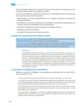 216
4
C
C
C
CH
H
H
HA
A
A
AP
P
P
PI
I
I
IT
T
T
TR
R
R
RE
E
E
E
Les comptes consolidés
d’une participation importante ou majoritaire d’un autre investisseur n’exclut pas nécessai-
rement que l’investisseur ait une influence notable.
L’existence de l’influence notable d’un investisseur est habituellement mise en évidence par
une ou plusieurs des situations suivantes :
– représentation au Conseil d’administration ou à l’organe de direction équivalent de
l’entreprise détenue ;
– participation au processus d’élaboration des politiques, et notamment participation aux
décisions relatives aux dividendes et autres distributions ;
– transactions significatives entre l’investisseur et l’entreprise détenue ;
– échange de personnels dirigeants ;
– fourniture d’informations techniques essentielles.
1.3 Notion de coentreprise et de contrôle conjoint
REMARQUE
Le projet IFRS 9 n’utilise plus celui de « contrôle conjoint » mais celui de « partenariat ». Le
partenariat y est défini comme le « résultat d’un accord contractuel entre deux ou plusieurs par-
ties qui conviennent d’exercer ensemble une activité économique en partageant la prise de
décisions ». La norme distingue trois types de partenariats : l’activité commune, l’actif commun
et la coentreprise. Su le plan comptable, les activités communes et les actifs communs peuvent
continuer a être gérées par le biais de sociétés en participation (voir chapitre 2, section 2, § 2).
La coentreprise y est définie comme un partenariat, ou un élément de partenariat, sur lequel les
coentrepreneurs exercent un contrôle conjoint. La définition d’IAS 31 pour la notion de con-
trôle conjoint a été gardée.
1.4 Exceptions à l’obligation de consolidation
Quelques exceptions à l’obligation de consolidation sont précisées par la norme IAS 27.
Ainsi, selon IAS 27 § 10 :
« Une société mère n’est pas tenue de présenter des états financiers consolidés si, et seulement si :
(a) la société mère est, elle-même, une société détenue totalement ou partiellement par une autre entité
et ses autres propriétaires, y compris ceux qui n’ont, par ailleurs, pas le droit de voter, ont été informés de
la non-préparation d’états financiers consolidés par la société mère et ne s’y opposent pas ;
(b) les instruments de dette ou de capitaux propres de la société mère ne sont pas négociés sur un
marché public (une bourse des valeurs nationales ou étrangères ou un marché de gré à gré, y compris
des marchés locaux et régionaux) ;
(c) la société mère n’a pas déposé, et n’est pas sur le point de déposer ses états financiers auprès d’un
comité des valeurs mobilières ou de tout autre organisme de réglementation, aux fins d’émettre une
catégorie d’instruments sur un marché public ;
Une coentreprise est (IAS 31 § 3) « un accord contractuel en vertu duquel deux parties ou plus
conviennent d’exercer une activité économique sous contrôle conjoint ».
Le contrôle conjoint est le partage convenu par contrat du contrôle sur une activité économique, et il
n’existe que lorsque les décisions stratégiques financières et opérationnelles correspondant à l’activité
imposent le consentement unanime des parties partageant le contrôle (les coentrepreneurs).
 
