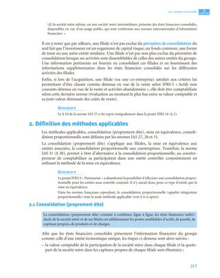 217
4
C
C
C
CH
H
H
HA
A
A
AP
P
P
PI
I
I
IT
T
T
TR
R
R
RE
E
E
E
Les comptes consolidés
(d) la société mère ultime, ou une société mère intermédiaire, présente des états financiers consolidés,
disponibles en vue d’un usage public, qui sont conformes aux normes internationales d’information
financière. »
Il est à noter que par ailleurs, une filiale n’est pas exclue du périmètre de consolidation du
seul fait que l’investisseur est un organisme de capital risque, un fonds commun, une forme
de trust ou une autre entité similaire. Une filiale n’est pas non plus exclue du périmètre de
consolidation lorsque ses activités sont dissemblables de celles des autres entités du groupe.
Une information pertinente est fournie en consolidant ces filiales et en fournissant des
informations supplémentaires dans les états financiers consolidés sur les différentes
activités des filiales.
Enfin, si lors de l’acquisition, une filiale (ou une co-entreprise) satisfait aux critères lui
permettant d’être classée comme détenue en vue de la vente selon IFRS 5 « Actifs non
courants détenus en vue de la vente et activités abandonnées », elle doit être comptabilisée
selon cette dernière norme (évaluation au montant le plus bas entre sa valeur comptable et
sa juste valeur diminuée des coûts de vente).
REMARQUE
Le § 10 de la norme IAS 27 a été repris intégralement dans le projet IFRS 16 (§ 2).
2. Définition des méthodes applicables
Les méthodes applicables, consolidation (proprement dite), mise en équivalence, consoli-
dation proportionnelle sont définies par les normes IAS 27, 28 et 31.
La consolidation (proprement dite) s’applique aux filiales, la mise en équivalence aux
entités associées, la consolidation proportionnelle aux coentreprises. Toutefois, la norme
IAS 31 (§ 38), permet à titre d’alternative à la consolidation proportionnelle, au coentre-
preneur de comptabiliser sa participation dans une entité contrôlée conjointement en
utilisant la méthode de la mise en équivalence.
REMARQUE
Le projet IFRS 9 « Partenariat » a abandonné la possibilité d’effectuer une consolidation propor-
tionnelle pour les entités sous contrôle conjoint. Il n’y aurait donc pour ce type d’entité que la
mise en équivalence.
Dans les normes françaises cependant, la consolidation proportionnelle (appelée intégration
proportionnelle) reste la seule méthode applicable (voir § 4 ci-après).
2.1 Consolidation (proprement dite)
Afin que les états financiers consolidés présentent l’information financière du groupe
comme celle d’une entité économique unique, les étapes ci-dessous sont alors suivies :
– la valeur comptable de la participation de la société mère dans chaque filiale et la quote-
part de la société mère dans les capitaux propres de chaque filiale sont éliminées ;
La consolidation (proprement dite) consiste à combiner, ligne à ligne, les états financiers indivi-
duels de la société mère et de ses filiales en additionnant les postes semblables d’actifs, de passifs, de
capitaux propres, de produits et de charges.
 
