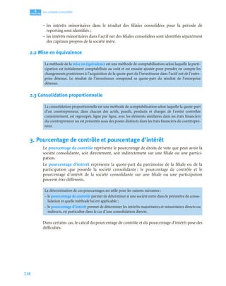 218
4
C
C
C
CH
H
H
HA
A
A
AP
P
P
PI
I
I
IT
T
T
TR
R
R
RE
E
E
E
Les comptes consolidés
– les intérêts minoritaires dans le résultat des filiales consolidées pour la période de
reporting sont identifiés ;
– les intérêts minoritaires dans l’actif net des filiales consolidées sont identifiés séparément
des capitaux propres de la société mère.
2.2 Mise en équivalence
2.3 Consolidation proportionnelle
3. Pourcentage de contrôle et pourcentage d’intérêt
Le pourcentage de contrôle représente le pourcentage de droits de vote que peut avoir la
société consolidante, soit directement, soit indirectement sur une filiale ou une partici-
pation.
Le pourcentage d’intérêt représente la quote-part du patrimoine de la filiale ou de la
participation que possède la société consolidante ; le pourcentage de contrôle et le
pourcentage d’intérêt de la société consolidante sur une filiale ou une participation
peuvent être différents.
Dans certains cas, le calcul du pourcentage de contrôle et du pourcentage d’intérêt pose des
difficultés.
La méthode de la mise en équivalence est une méthode de comptabilisation selon laquelle la parti-
cipation est initialement comptabilisée au coût et est ensuite ajustée pour prendre en compte les
changements postérieurs à l’acquisition de la quote-part de l’investisseur dans l’actif net de l’entre-
prise détenue. Le résultat de l’investisseur comprend sa quote-part du résultat de l’entreprise
détenue.
La consolidation proportionnelle est une méthode de comptabilisation selon laquelle la quote-part
d’un coentrepreneur, dans chacun des actifs, passifs, produits et charges de l’entité contrôlée
conjointement, est regroupée, ligne par ligne, avec les éléments similaires dans les états financiers
du coentrepreneur ou est présentée sous des postes distincts dans les états financiers du coentrepre-
neur.
La détermination de ces pourcentages est utile pour les raisons suivantes :
– le pourcentage de contrôle permet de déterminer si une société entre dans le périmètre de conso-
lidation et quelle méthode lui est applicable ;
– le pourcentage d’intérêt permet de déterminer les intérêts majoritaires et minoritaires directs ou
indirects, en particulier dans le cas d’une consolidation directe.
 