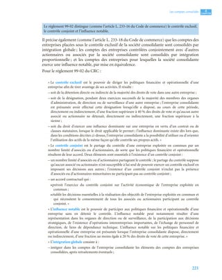 221
4
C
C
C
CH
H
H
HA
A
A
AP
P
P
PI
I
I
IT
T
T
TR
R
R
RE
E
E
E
Les comptes consolidés
Il précise également (comme l’article L. 233-18 du Code de commerce) que les comptes des
entreprises placées sous le contrôle exclusif de la société consolidante sont consolidés par
intégration globale ; les comptes des entreprises contrôlées conjointement avec d’autres
actionnaires ou associés par la société consolidante sont consolidés par intégration
proportionnelle ; et les comptes des entreprises pour lesquelles la société consolidante
exerce une influence notable, par mise en équivalence.
Pour le règlement 99-02 du CRC :
« Le contrôle exclusif est le pouvoir de diriger les politiques financière et opérationnelle d’une
entreprise afin de tirer avantage de ses activités. Il résulte :
– soit de la détention directe ou indirecte de la majorité des droits de vote dans une autre entreprise ;
– soit de la désignation, pendant deux exercices successifs de la majorité des membres des organes
d’administration, de direction ou de surveillance d’une autre entreprise ; l’entreprise consolidante
est présumée avoir effectué cette désignation lorsqu’elle a disposé, au cours de cette période,
directement ou indirectement, d’une fraction supérieure à 40 % des droits de vote et qu’aucun autre
associé ou actionnaire ne détenait, directement ou indirectement, une fraction supérieure à la
sienne ;
– soit du droit d’exercer une influence dominante sur une entreprise en vertu d’un contrat ou de
clauses statutaires, lorsque le droit applicable le permet ; l’influence dominante existe dès lors que,
dans les conditions décrites ci-dessus, l’entreprise consolidante a la possibilité d’utiliser ou d’orienter
l’utilisation des actifs de la même façon qu’elle contrôle ses propres actifs. »
« Le contrôle conjoint est le partage du contrôle d’une entreprise exploitée en commun par un
nombre limité d’associés ou d’actionnaires, de sorte que les politiques financière et opérationnelle
résultent de leur accord. Deux éléments sont essentiels à l’existence d’un contrôle conjoint :
– un nombre limité d’associés ou d’actionnaires partageant le contrôle ; le partage du contrôle suppose
qu’aucun associé ou actionnaire n’est susceptible à lui seul de pouvoir exercer un contrôle exclusif en
imposant ses décisions aux autres ; l’existence d’un contrôle conjoint n’exclut pas la présence
d’associés ou d’actionnaires minoritaires ne participant pas au contrôle conjoint ;
– un accord contractuel qui :
•prévoit l’exercice du contrôle conjoint sur l’activité économique de l’entreprise exploitée en
commun ;
•établit les décisions essentielles à la réalisation des objectifs de l’entreprise exploitée en commun et
qui nécessitent le consentement de tous les associés ou actionnaires participant au contrôle
conjoint. »
« L’influence notable est le pouvoir de participer aux politiques financière et opérationnelle d’une
entreprise sans en détenir le contrôle. L’influence notable peut notamment résulter d’une
représentation dans les organes de direction ou de surveillance, de la participation aux décisions
stratégiques, de l’existence d’opérations interentreprises importantes, de l’échange de personnel de
direction, de liens de dépendance technique. L’influence notable sur les politiques financière et
opérationnelle d’une entreprise est présumée lorsque l’entreprise consolidante dispose, directement
ou indirectement, d’une fraction au moins égale à 20 % des droits de vote de cette entreprise. »
« L’intégration globale consiste à :
– intégrer dans les comptes de l’entreprise consolidante les éléments des comptes des entreprises
consolidées, après retraitements éventuels ;
Le règlement 99-02 distingue (comme l’article L. 233-16 du Code de commerce) le contrôle exclusif,
le contrôle conjoint et l’influence notable.
 