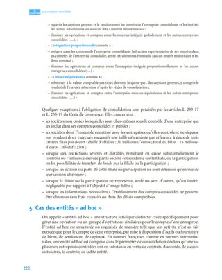 222
4
C
C
C
CH
H
H
HA
A
A
AP
P
P
PI
I
I
IT
T
T
TR
R
R
RE
E
E
E
Les comptes consolidés
– répartir les capitaux propres et le résultat entre les intérêts de l’entreprise consolidante et les intérêts
des autres actionnaires ou associés dits « intérêts minoritaires » ;
– éliminer les opérations et comptes entre l’entreprise intégrée globalement et les autres entreprises
consolidées (…). »
« L’intégration proportionnelle consiste à :
– intégrer dans les comptes de l’entreprise consolidante la fraction représentative de ses intérêts dans
les comptes de l’entreprise consolidée, après retraitements éventuels ; aucun intérêt minoritaire n’est
donc constaté ;
– éliminer les opérations et comptes entre l’entreprise intégrée proportionnellement et les autres
entreprises consolidées (…) »
« La mise en équivalence consiste à :
– substituer à la valeur comptable des titres détenus, la quote-part des capitaux propres, y compris le
résultat de l’exercice déterminé d’après les règles de consolidation ;
– éliminer les opérations et comptes entre l’entreprise mise en équivalence et les autres entreprises
consolidées (…) »
Quelques exceptions à l’obligation de consolidation sont précisées par les articles L. 233-17
et L. 233-19 du Code de commerce. Elles concernent :
– les sociétés non cotées lorsqu’elles sont elles-mêmes sous le contrôle d’une entreprise qui
les inclut dans ses comptes consolidés et publiés ;
– les sociétés dont l’ensemble constitué avec les entreprises qu’elles contrôlent ne dépasse
pas pendant deux exercices successifs une taille déterminée par référence à deux de trois
critères fixés par décret (chiffe d’affaires : 30 millions d’euros ; total du bilan : 15 millions
d’euros ; effectif : 250) ;
– lorsque des restrictions sévères et durables remettent en cause substantiellement le
contrôle ou l’influence exercée par la société consolidante sur la filiale, ou la participation
ou les possibilités de transfert de fonds par la filiale ou la participation ;
– lorsque les actions ou parts de cette filiale ou participation ne sont détenues qu’en vue de
leur cession ultérieure ;
– lorsque la filiale ou la participation ne représente, seule ou avec d’autres, qu’un intérêt
négligeable par rapport à l’objectif d’image fidèle ;
– lorsque les informations nécessaires à l’établissement des comptes consolidés ne peuvent
être obtenues sans frais excessifs ou dans des délais compatibles.
5. Cas des entités « ad hoc »
On appelle « entités ad hoc » une structure juridique distincte, créée spécifiquement pour
gérer une opération ou un groupe d’opérations similaires pour le compte d’une entreprise.
L’entité ad hoc est structurée ou organisée de manière telle que son activité n’est en fait
exercée que pour le compte de cette entreprise, par mise à disposition d’actifs ou fourniture
de biens, de services ou de capitaux. En normes françaises comme en normes internatio-
nales, une entité ad hoc est comprise dans le périmètre de consolidation dès lors qu’une ou
plusieurs entreprises contrôlées ont en substance en vertu de contrats, d’accords, de clauses
statutaires, le contrôle de ladite entité.
 