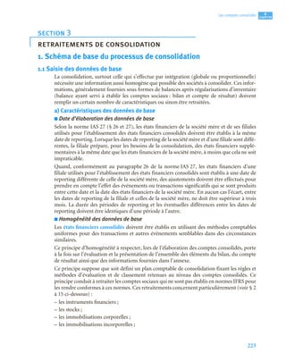 223
4
C
C
C
CH
H
H
HA
A
A
AP
P
P
PI
I
I
IT
T
T
TR
R
R
RE
E
E
E
Les comptes consolidés
1. Schéma de base du processus de consolidation
1.1 Saisie des données de base
La consolidation, surtout celle qui s’effectue par intégration (globale ou proportionnelle)
nécessite une information aussi homogène que possible des sociétés à consolider. Ces infor-
mations, généralement fournies sous formes de balances après régularisations d’inventaire
(balance ayant servi à établir les comptes sociaux : bilan et compte de résultat) doivent
remplir un certain nombre de caractéristiques ou sinon être retraitées.
a) Caractéristiques des données de base
■ Date d’élaboration des données de base
Selon la norme IAS 27 (§ 26 et 27), les états financiers de la société mère et de ses filiales
utilisés pour l’établissement des états financiers consolidés doivent être établis à la même
date de reporting. Lorsque les dates de reporting de la société mère et d’une filiale sont diffé-
rentes, la filiale prépare, pour les besoins de la consolidation, des états financiers supplé-
mentaires à la même date que les états financiers de la société mère, à moins que cela ne soit
impraticable.
Quand, conformément au paragraphe 26 de la norme IAS 27, les états financiers d’une
filiale utilisés pour l’établissement des états financiers consolidés sont établis à une date de
reporting différente de celle de la société mère, des ajustements doivent être effectués pour
prendre en compte l’effet des événements ou transactions significatifs qui se sont produits
entre cette date et la date des états financiers de la société mère. En aucun cas l’écart, entre
les dates de reporting de la filiale et celles de la société mère, ne doit être supérieur à trois
mois. La durée des périodes de reporting et les éventuelles différences entre les dates de
reporting doivent être identiques d’une période à l’autre.
■ Homogénéité des données de base
Les états financiers consolidés doivent être établis en utilisant des méthodes comptables
uniformes pour des transactions et autres événements semblables dans des circonstances
similaires.
Ce principe d’homogénéité à respecter, lors de l’élaboration des comptes consolidés, porte
à la fois sur l’évaluation et la présentation de l’ensemble des éléments du bilan, du compte
de résultat ainsi que des informations fournies dans l’annexe.
Ce principe suppose que soit défini un plan comptable de consolidation fixant les règles et
méthodes d’évaluation et de classement retenues au niveau des comptes consolidés. Ce
principe conduit à retraiter les comptes sociaux qui ne sont pas établis en normes IFRS pour
les rendre conformes à ces normes. Ces retraitements concernent particulièrement (voir § 2
à 15 ci-dessous) :
– les instruments financiers ;
– les stocks ;
– les immobilisations corporelles ;
– les immobilisations incorporelles ;
section 3
retraitements de consolidation
 