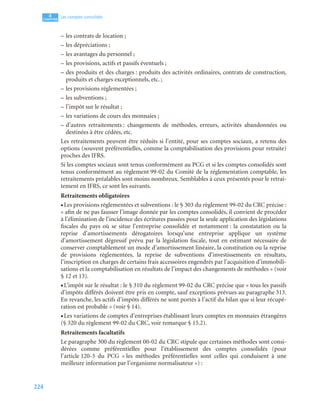 224
4
C
C
C
CH
H
H
HA
A
A
AP
P
P
PI
I
I
IT
T
T
TR
R
R
RE
E
E
E
Les comptes consolidés
– les contrats de location ;
– les dépréciations ;
– les avantages du personnel ;
– les provisions, actifs et passifs éventuels ;
– des produits et des charges : produits des activités ordinaires, contrats de construction,
produits et charges exceptionnels, etc. ;
– les provisions réglementées ;
– les subventions ;
– l’impôt sur le résultat ;
– les variations de cours des monnaies ;
– d’autres retraitements : changements de méthodes, erreurs, activités abandonnées ou
destinées à être cédées, etc.
Les retraitements peuvent être réduits si l’entité, pour ses comptes sociaux, a retenu des
options (souvent préférentielles, comme la comptabilisation des provisions pour retraite)
proches des IFRS.
Si les comptes sociaux sont tenus conformément au PCG et si les comptes consolidés sont
tenus conformément au règlement 99-02 du Comité de la réglementation comptable, les
retraitements préalables sont moins nombreux. Semblables à ceux présentés pour le retrai-
tement en IFRS, ce sont les suivants.
Retraitements obligatoires
• Les provisions réglementées et subventions : le § 303 du règlement 99-02 du CRC précise :
« afin de ne pas fausser l’image donnée par les comptes consolidés, il convient de procéder
à l’élimination de l’incidence des écritures passées pour la seule application des législations
fiscales du pays où se situe l’entreprise consolidée et notamment : la constatation ou la
reprise d’amortissements dérogatoires lorsqu’une entreprise applique un système
d’amortissement dégressif prévu par la législation fiscale, tout en estimant nécessaire de
conserver comptablement un mode d’amortissement linéaire, la constitution ou la reprise
de provisions réglementées, la reprise de subventions d’investissements en résultats,
l’inscription en charges de certains frais accessoires engendrés par l’acquisition d’immobili-
sations et la comptabilisation en résultats de l’impact des changements de méthodes » (voir
§ 12 et 13).
• L’impôt sur le résultat : le § 310 du règlement 99-02 du CRC précise que « tous les passifs
d’impôts différés doivent être pris en compte, sauf exceptions prévues au paragraphe 313.
En revanche, les actifs d’impôts différés ne sont portés à l’actif du bilan que si leur récupé-
ration est probable » (voir § 14).
• Les variations de comptes d’entreprises établissant leurs comptes en monnaies étrangères
(§ 320 du règlement 99-02 du CRC, voir remarque § 15.2).
Retraitements facultatifs
Le paragraphe 300 du règlement 00-02 du CRC stipule que certaines méthodes sont consi-
dérées comme préférentielles pour l’établissement des comptes consolidés (pour
l’article 120-3 du PCG « les méthodes préférentielles sont celles qui conduisent à une
meilleure information par l’organisme normalisateur ») :
 