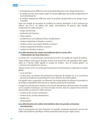 10
1
C
C
C
CH
H
H
HA
A
A
AP
P
P
PI
I
I
IT
T
T
TR
R
R
RE
E
E
E
Information comptable et management ﬁnancier
– le résultat financier, différence entre les produits financiers et les charges financières ;
– le résultat courant avant impôts, égal à la somme algébrique du résultat d’exploitation et
du résultat financier ;
– le résultat exceptionnel, différence entre les produits exceptionnels et les charges excep-
tionnelles.
Dans son modèle de document de synthèse du système développé, le PCG présente par
ailleurs (art. 532-7) un tableau des soldes intermédiaires de gestion, plus détaillé,
comprenant les soldes suivants :
– marge commerciale ;
– production de l’exercice ;
– valeur ajoutée ;
– excédent brut (ou insuffisance brute) d’exploitation ;
– résultat d’exploitation (bénéfice ou perte) ;
– résultat courant avant impôt (bénéfice ou perte) ;
– résultat exceptionnel (bénéfice ou perte) ;
– résultat net (bénéfice ou perte).
■ La détermination des soldes intermédiaires dans la norme IAS 1
« Présentation des états financiers »
La norme IAS 1 ne présente pas, contrairement au PCG, de modèle de compte de résultat.
Il faut d’ailleurs noter que la dernière version de la norme IAS 1 de septembre 2007 (appli-
cable au 1er janvier 2009) appelle le compte de résultat « état de résultat global » ou
« statement of comprehensive income ».
Selon la norme (§ 82), les entités peuvent présenter les informations conduisant au résultat
global :
– en un seul état ;
– en deux états, un premier état présentant les éléments du résultat net et un second état
partant du résultat net et présentant les autres éléments du résultat global.
On appelle autres composants (ou éléments) du résultat global, les éléments de produits et
de charges comptabilisés directement en capitaux propres pour la période.
Compte tenu du fait que le résultat sur les activités abandonnées doit être séparé du résultat
sur les activités maintenues, on retrouve le plus souvent, dans les comptes tenus selon les
normes IFRS, au moins les soldes suivants :
– résultat sur les activités maintenues ;
– résultat sur les activités abandonnées ;
– résultat net ;
– résultat global.
■ La détermination des soldes intermédiaires dans les grandes entreprises
internationales
Dans la présentation des états financiers, les grandes entreprises présentent souvent des
soldes intermédiaires spécifiques utilisés notamment dans les pays anglo-saxons.
 