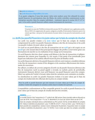229
4
C
C
C
CH
H
H
HA
A
A
AP
P
P
PI
I
I
IT
T
T
TR
R
R
RE
E
E
E
Les comptes consolidés
REMARQUE
Un projet en cours de l’IASB de révision de la norme IAS 39 conduirait (avec application proba-
ble en 2010) à la suppression des quatre catégories actuelles d’instruments financiers pour n’en
retenir que deux : une pour les instruments à la juste valeur et une pour les instruments au coût
amorti.
2.1 Actifs (ou passifs) financiers à la juste valeur par le bais du compte de résultat
Les actifs (ou passifs) évalués à la juste valeur par le biais du compte de résultat
comprennent les actifs (ou passifs) financiers détenus à des fins de transaction et les actifs
(ou passifs) évalués à la juste valeur sur option.
Un actif ou un passif détenu à des fins de transaction est un actif qui a été acquis ou un
passif qui a été assumé dans le but principal de dégager des profits à court terme grâce aux
fluctuations de marché ou à la réalisation d’une marge sur la transaction.
Un actif financier doit être classé comme actif détenu à des fins de transaction si indépen-
damment des raisons pour lesquelles il a été acquis, il fait partie d’un portefeuille pour
lequel une indication d’un rythme effectif récent de prise de bénéfice existe.
Les actifs financiers dérivés et les passifs financiers dérivés sont toujours considérés détenus
à des fins de transaction à moins d’être désignés et de constituer effectivement des instru-
ments de couverture.
Par ailleurs, en dehors de ces trois catégories d’actifs (ou de passifs) financiers détenus à des
fins de transaction (actif ou passif appelé à revendu ou racheté, partie de portefeuille,
instruments financier dérivé), tout actif financier (au passif financier) peut être compta-
bilisé (sur option de l’entité) à la juste valeur dont les variations sont constatées en résultat.
La classification en actifs (ou passifs) financiers évalués à la juste valeur par le biais du
compte de résultat doit être effectuée dès la prise en compte initiale.
Comptabilisés conformément au Plan comptable général, les actifs et passifs financiers à la
juste valeur par le biais du compte de résultat doivent être retraités.
EXEMPLE
La société Daniel a fait l’acquisition le 1er juillet N de 300 actions Denis (société cotée en Bourse) au
cours de 50 €. Frais d’acquisition 1 %. Au 31 décembre N, le cours de l’action Denis est de 52 €.
Dans les comptes individuels (tenus conformément au PCG article 332-9), ont été débités les comptes
50 « Valeurs mobilières de placement » pour 15 000 € et 6271 « Frais sur titres » pour 150 € (mais il
était possible de comptabiliser, solution moins intéressante ﬁscalement, l’acquisition dans le compte
« Valeurs mobilières de placement » pour 15 150 €). Il est à noter que dans les comptes consolidés
– les prêts et créances ;
– les actifs financiers disponibles à la vente.
À ces quatre catégories, il nous faut ajouter (selon notre analyse), pour être exhaustif, les autres
passifs financiers, les participations dans des filiales, des entités contrôlées conjointement ou des
entreprises associées (dans les comptes individuels – traitement régi par la norme IAS 27 § 37 et
suiv.) et les actifs et passifs financiers utilisés comme instruments de couverture.
Pour les actifs et passifs financiers qui sont mesurés à la juste valeur par le biais du compte de
résultat, l’entité doit enregistrer la variation entière dans le résultat de la période.
 