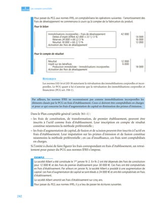 242
4
C
C
C
CH
H
H
HA
A
A
AP
P
P
PI
I
I
IT
T
T
TR
R
R
RE
E
E
E
Les comptes consolidés
Pour passer du PCG aux normes IFRS, on comptabilisera les opérations suivantes : l’amortissement des
frais de développement ne commencera à courir qu’à compter de la fabrication du produit.
Pour le bilan
Pour le compte de résultat
REMARQUE
Les normes IAS 16 et IAS 38 autorisent la réévaluation des immobilisations corporelles et incor-
porelles. Le PCG quant à lui n’autorise que la réévaluation des immobilisations corporelles et
financières (PCG art. 350-1).
Dans le Plan comptable général (article 361-1) :
– les frais de constitution, de transformation, de premier établissement, peuvent être
inscrits à l’actif comme frais d’établissement. Leur inscription en compte de résultat
constitue néanmoins la méthode préférentielle ;
– les frais d’augmentation de capital, de fusion et de scission peuvent être inscrits à l’actif en
frais d’établissement. Leur imputation sur les primes d’émission et de fusion constitue
néanmoins la méthode préférentielle ; en cas d’insuffisance, ces frais sont comptabilisés
en charges.
Si l’entité à choisi de faire figurer les frais correspondant en frais d’établissement, un retrai-
tement pour passer du PCG aux normes IFRS s’impose.
EXEMPLE
La société Albert a été constituée le 1er janvier N–2. En N–2 ont été dépensés des frais de constitution
pour 12 000 € et des frais de premier établissement pour 30 000 €. Ces frais ont été comptabilisés
en frais d’établissement. Par ailleurs en janvier N, la société Albert a procédé à une augmentation de
capital. Les frais d’augmentation de capital se sont élevés à 24 000 € et ont été comptabilisés en frais
d’établissement.
La société Albert amortit ses frais d’établissement sur cinq ans.
Pour passer du PCG aux normes IFRS, il y a lieu de passer les écritures suivantes.
Immobilisations incorporelles – Frais de développement 42 000
Dettes d’impôt différé 42 000 × 33 1/3 % 14 000
Réserves 24 000 × 66 2/3 % 16 000
Résultat 18 000 × 66 2/3 % 12 000
Activation des frais de développement
Résultat 12 000
Impôt sur les bénéﬁces 6 000
Production immobilisée – Immobilisations incorporelles 18 000
Activation des frais de développement
Par ailleurs, les normes IFRS ne reconnaissent pas comme immobilisations incorporelles les
éléments classés par le PCG en frais d’établissement. Ceux-ci doivent être comptabilisés en charges
et pour ce qui concerne les frais d’augmentation de capital en diminution des primes d’émission.
 