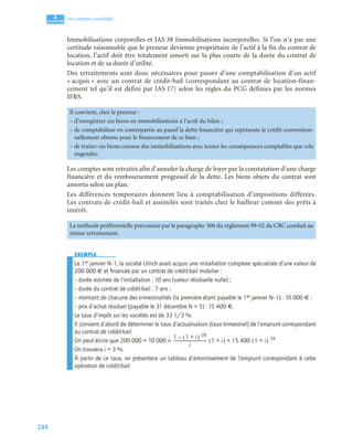 244
4
C
C
C
CH
H
H
HA
A
A
AP
P
P
PI
I
I
IT
T
T
TR
R
R
RE
E
E
E
Les comptes consolidés
Immobilisations corporelles et IAS 38 Immobilisations incorporelles. Si l’on n’a pas une
certitude raisonnable que le preneur devienne propriétaire de l’actif à la fin du contrat de
location, l’actif doit être totalement amorti sur la plus courte de la durée du contrat de
location et de sa durée d’utilité.
Des retraitements sont donc nécessaires pour passer d’une comptabilisation d’un actif
« acquis » avec un contrat de crédit-bail (correspondant au contrat de location-finan-
cement tel qu’il est défini par IAS 17) selon les règles du PCG définies par les normes
IFRS.
Les comptes sont retraités afin d’annuler la charge de loyer par la constatation d’une charge
financière et du remboursement progressif de la dette. Les biens objets du contrat sont
amortis selon un plan.
Les différences temporaires donnent lieu à comptabilisation d’impositions différées.
Les contrats de crédit-bail et assimilés sont traités chez le bailleur comme des prêts à
intérêt.
EXEMPLE
Le 1er janvier N–1, la société Ulrich avait acquis une installation complexe spécialisée d’une valeur de
200 000 € et ﬁnancée par un contrat de crédit-bail mobilier :
– durée estimée de l’installation : 10 ans (valeur résiduelle nulle) ;
– durée du contrat de crédit-bail : 7 ans ;
– montant de chacune des trimestrialités (la première étant payable le 1er janvier N–1) : 10 000 € ;
– prix d’achat résiduel (payable le 31 décembre N + 5) : 15 400 €.
Le taux d’impôt sur les sociétés est de 33 1/3 %.
Il convient d’abord de déterminer le taux d’actualisation (taux trimestriel) de l’emprunt correspondant
au contrat de crédit-bail.
On peut écrire que 200 000 = 10 000 ×
On trouvera i = 3 %.
À partir de ce taux, on présentera un tableau d’amortissement de l’emprunt correspondant à cette
opération de crédit-bail.
Il convient, chez le preneur :
– d’enregistrer ces biens en immobilisations à l’actif du bilan ;
– de comptabiliser en contrepartie au passif la dette financière qui représente le crédit convention-
nellement obtenu pour le financement de ce bien ;
– de traiter ces biens comme des immobilisations avec toutes les conséquences comptables que cela
engendre.
La méthode préférentielle préconisée par le paragraphe 300 du règlement 99-02 du CRC conduit au
même retraitement.
1 1 i
+
( ) 28
–
–
i
------------------------------------------------------------ 1 i
+
( ) 15 400 1 i
+
( ) 28
–
+
 