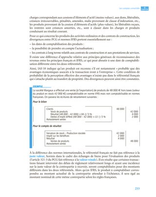 253
4
C
C
C
CH
H
H
HA
A
A
AP
P
P
PI
I
I
IT
T
T
TR
R
R
RE
E
E
E
Les comptes consolidés
charges correspondant aux cessions d’éléments d’actif (moins-values), aux dons, libéralités,
créances irrécouvrables, pénalités, amendes, malis provenant de clause d’indexation, etc.,
les produits provenant de la cession d’éléments d’actifs (plus-values), les libéralités reçues,
les rentrées sont créances amorties, etc., sont à classer dans les charges et produits
conduisant au résultat courant.
Pour ce qui concerne les produits des activités ordinaires et des contrats de construction, les
divergences entre PCG et normes IFRS portent essentiellement sur :
– les dates de comptabilisation des produits :
– la possibilité de prendre en compte l’actualisation ;
– les contrats à long terme relatifs aux contrats de construction et aux prestations de services.
Il existe une différence d’approche relative aux principes généraux de reconnaissance des
revenus entre les principes français et IFRS, ce qui peut aboutir à une date de comptabili-
sation différente entre les deux référentiels.
Ainsi, IAS 18 indique qu’un produit est reconnu s’il est notamment « probable que des
avantages économiques associés à la transaction iront à l’entreprise ». Cette condition de
probabilité de la perception effective des avantages n’existe pas dans le référentiel français
qui s’attache plutôt au transfert de propriété. Des divergences peuvent ainsi être constatées.
EXEMPLE
La société Margaux a effectué une vente (à l’exportation) de produits de 48 000 € hors taxes (valeur
du produit en stock 42 000 €) comptabilisable en norme IFRS mais non comptabilisable en normes
françaises. On passera les écritures de retraitement suivantes :
Pour le bilan
Pour le compte de résultat
À la différence des normes internationales, le référentiel français ne fait pas référence à la
juste valeur, hormis dans le cadre des échanges de biens pour l’évaluation des produits
(l’article 321-3 du PCG fait référence à la valeur vénale). Il en résulte que certaines transac-
tions faisant intervenir des délais de règlement relativement longs et ayant une incidence
sur la juste valeur de la contrepartie à recevoir, seront comptabilisées pour des montants
différents dans les deux référentiels. Alors qu’en IFRS, le produit à comptabiliser corres-
pondra au montant actualisé de la contrepartie attendue à l’échéance, il sera égal au
montant nominal de cette même contrepartie selon les règles françaises.
Clients 48 000
Stock de produits 42 000
Résultat (48 000 – 42 000) × 66 2/3 % 4 000
Dettes d’impôt différé (48 000 – 42 000) × 33 1/3 % 2 000
Retraitement ventes
Variation de stock – Production stockée 42 000
Impôt sur les bénéﬁces 2 000
Résultat 4 000
Ventes de produits 48 000
Retraitement ventes
 