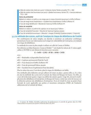 13
1
C
C
C
CH
H
H
HA
A
A
AP
P
P
PI
I
I
IT
T
T
TR
R
R
RE
E
E
E
Information comptable et management ﬁnancier
• Délai de rotation des clients (en jours) = (Créances clients/Ventes annuelles TTC × 360
• Délai de rotation des fournisseurs (en jours) = (Dettes fournisseurs/Achats TTC + Services extérieurs
TTC) × 360
Ratios de proﬁtabilité
Mettent en relation un proﬁt ou une marge avec le niveau d’activité mesuré par le chiffre d’affaires :
• Taux de marge brute d’exploitation = Excédent brut d’exploitation/Chiffre d’affaires HT
• Taux de marge bénéficiaire = Résultat de l’exercice/Chiffre d’affaires HT
Ratios de rentabilité
Mettent en relation un proﬁt et les capitaux mis en œuvre pour l’obtenir :
• Taux de rentabilité financière = Résultat de l’exercice/Capitaux propres
• Taux de rentabilité économique = (Résultat + charges d’intérêts)/(Capitaux propres + Emprunts)
5.5 La méthode des scores, outil de l’analyse du risque de défaillance de l’entité
Par combinaison de ratios simples, on cherche à constituer un indicateur synthétique
permettant d’avoir une information sur le degré de vulnérabilité de l’entreprise, en évaluant
son risque de défaillance.
La méthode de scores la plus simple à utiliser est celle de Conan et Holder.
Par référence au bilan financier, Conan et Holder(1) ont étudié les valeurs de 31 ratios appli-
cables à 190 PME et ont obtenu la fonction score suivante :
Z = 16 R1 + 22 R2 – 87 R3 – 10 R4 + 24 R5
avec :
• R1 = Réalisable et disponible/Total de l’actif
• R2 = Capitaux permanents/Total de l’actif
• R3 = Frais financiers/Chiffre d’affaires HT
• R4 = Frais de personnel/Valeur ajoutée
• R5 = Excédent brut d’exploitation/Total des dettes
Plus la valeur du score Z est élevée, plus le risque de défaillance est faible.
Des méthodes plus élaborées ont par ailleurs été mises en place ; parmi celles-ci, il y a lieu
de citer la méthode des scores de la Centrale des bilans de Banque de France. En effet, au
cours de la décennie quatre-vingt et au début des années quatre-vingt-dix, devant la multi-
plication des défaillances d’entreprises, la Banque de France a initié une série de travaux sur
la détection précoce des défaillances d’entreprises. Il en est résulté la mise au point d’une
formule de score applicable aux petites et moyennes entreprises (PME) de l’industrie
adhérentes de la Centrale de bilans.
(1) J. Conan, M. Holder, Variables explicatives de performances et contrôle de gestion dans les PMI.
Thèse d’Etat en Sciences de Gestion Université Paris IX 1979
 