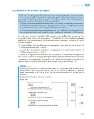 259
4
C
C
C
CH
H
H
HA
A
A
AP
P
P
PI
I
I
IT
T
T
TR
R
R
RE
E
E
E
Les comptes consolidés
15.1 Transactions en monnaies étrangères
Ces règles sont les règles (formulées différemment) et applicables dans le cadre du Plan
comptable général (articles 341-1 et suivants). Toutefois, l’article 342-5 du PCG précise que
les différences de conversion sont inscrites à des comptes transitoires, en attente de régula-
risations ultérieures :
– à l’actif du bilan pour les différences correspondant à une perte latente (compte 476
« Différences de conversion – Actif ») ;
– au passif du bilan pour les différences correspondant à un gain latent (compte 477
« Différences de conversion passif »).
Les pertes de change latentes entraînent à, due concurrence, la constitution d’une provision
pour risques, sous réserve des dispositions particulières permettant de limiter cette provision.
Cette manière de comptabiliser les différences de change entraîne des écritures de retrai-
tement dans le cadre de la consolidation et du passage du PCG aux normes IFRS.
EXEMPLE
Les comptes individuels de la société Hubert font ressortir au 31 décembre N des écarts de conversion
actif de 12 000 € et des écarts de conversion passif de 6 000 €. Au 31 décembre N–1 ces écarts
étaient respectivement de 9 000 € et de 4 500 €. Les écarts de conversion actif ont fait l’objet de
provisions.
On passera les écritures suivantes de retraitement.
Pour le bilan
Dans le cadre de la présentation d’une transaction en monnaie étrangère, celle-ci doit être enregis-
trée, lors de sa comptabilisation initiale dans la monnaie de présentation, en appliquant au montant
en monnaie étrangère le cours du jour entre la monnaie de présentation et la monnaie étrangère à
la date de la transaction. À chaque date de clôture, cependant :
– les éléments monétaires en monnaie étrangère doivent être convertis en utilisant le cours de clôture ;
– les éléments non-monétaires en monnaie étrangère qui sont évalués au coût historique doivent
être convertis en utilisant le cours de change à la date de la transaction ;
– les éléments non-monétaires en monnaie étrangère qui sont évalués à la juste valeur doivent être
convertis en utilisant les cours de change de la date à laquelle cette juste valeur a été déterminée.
Résultat 3 000
Réserves 9 000
Différences de conversion actif 12 000
Annulation de l’écart de conversion actif
Différences de conversion passif 6 000
Résultat 1 500
Réserves 4 500
Annulation de l’écart de conversion passif
Provisions pour pertes de change 12 000
Résultat 3 000
Réserves 9 000
Annulation de la provision pour risques de change
 