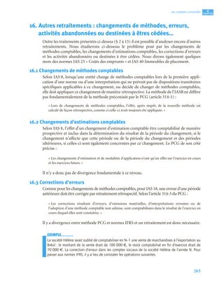 263
4
C
C
C
CH
H
H
HA
A
A
AP
P
P
PI
I
I
IT
T
T
TR
R
R
RE
E
E
E
Les comptes consolidés
16. Autres retraitements : changements de méthodes, erreurs,
activités abandonnées ou destinées à êtres cédées…
Outre les traitements présentés ci-dessus (§ 2 à 15) il est possible d’analyser encore d’autres
retraitements. Nous étudierons ci-dessous le problème posé par les changements de
méthodes comptables, les changements d’estimations comptables, les corrections d’erreurs
et les activités abandonnées ou destinées à être cédées. Nous dirons également quelques
mots des normes IAS 23 « Coûts des emprunts » et IAS 40 Immeubles de placement.
16.1 Changements de méthodes comptables
Selon IAS 8, lorsqu’une entité change de méthodes comptables lors de la première appli-
cation d’une norme ou d’une interprétation qui ne prévoit pas de dispositions transitoires
spécifiques applicables à ce changement, ou décide de changer de méthodes comptables,
elle doit appliquer ce changement de manière rétrospective. La méthode de l’IASB ne diffère
pas fondamentalement de la méthode préconisée par le PCG (article 314-1) :
« Lors de changements de méthodes comptables, l’effet, après impôt, de la nouvelle méthode est
calculé de façon rétrospective, comme ci celle-ci avait toujours été appliquée. »
16.2 Changements d’estimations comptables
Selon IAS 8, l’effet d’un changement d’estimation comptable être comptabilisé de manière
prospective et inclus dans la détermination du résultat de la période du changement, si le
changement n’affecte que cette période ou de la période du changement et des périodes
ultérieures, si celles-ci sont également concernées par ce changement. Le PCG de son côté
précise :
« Les changements d’estimation et de modalités d’application n’ont qu’un effet sur l’exercice en cours
et les exercices futurs. »
Il n’y a donc pas de divergence fondamentale à ce niveau.
16.3 Corrections d’erreurs
Comme pour les changements de méthodes comptables, pour IAS 18, une erreur d’une période
antérieure doit être corrigée par retraitement rétrospectif. Selon l’article 314-3 du PCG :
« Les corrections résultant d’erreurs, d’omissions matérielles, d’interprétations erronées ou de
l’adoption d’une méthode comptable non admise, sont comptabilisées dans le résultat de l’exercice en
cours duquel elles sont constatées. »
Il y a divergence entre méthode PCG et normes IFRS et un retraitement est donc nécessaire.
EXEMPLE
La société Hélène avait oublié de comptabiliser en N–1 une vente de marchandises à l’exportation au
Brésil : le montant de la vente était de 100 000 €, le stock comptabilisé en ﬁn d’exercice était de
70 000 €. La correction d’erreur dans les comptes sociaux de la société Hélène de l’année N. Pour
passer aux normes IFRS, il y a lieu de constater les opérations suivantes.
 