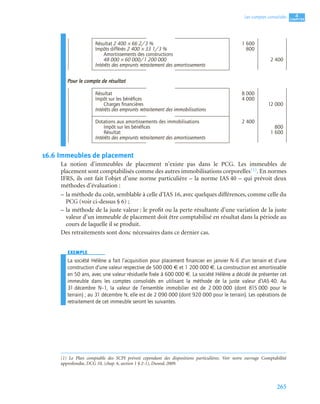 265
4
C
C
C
CH
H
H
HA
A
A
AP
P
P
PI
I
I
IT
T
T
TR
R
R
RE
E
E
E
Les comptes consolidés
Pour le compte de résultat
16.6 Immeubles de placement
La notion d’immeubles de placement n’existe pas dans le PCG. Les immeubles de
placement sont comptabilisés comme des autres immobilisations corporelles(1). En normes
IFRS, ils ont fait l’objet d’une norme particulière – la norme IAS 40 – qui prévoit deux
méthodes d’évaluation :
– la méthode du coût, semblable à celle d’IAS 16, avec quelques différences, comme celle du
PCG (voir ci-dessus § 6) ;
– la méthode de la juste valeur : le profit ou la perte résultante d’une variation de la juste
valeur d’un immeuble de placement doit être comptabilisé en résultat dans la période au
cours de laquelle il se produit.
Des retraitements sont donc nécessaires dans ce dernier cas.
EXEMPLE
La société Hélène a fait l’acquisition pour placement ﬁnancier en janvier N–6 d’un terrain et d’une
construction d’une valeur respective de 500 000 € et 1 200 000 €. La construction est amortissable
en 50 ans, avec une valeur résiduelle ﬁxée à 600 000 €. La société Hélène a décidé de présenter cet
immeuble dans les comptes consolidés en utilisant la méthode de la juste valeur d’IAS 40. Au
31 décembre N–1, la valeur de l’ensemble immobilier est de 2 000 000 (dont 815 000 pour le
terrain) ; au 31 décembre N, elle est de 2 090 000 (dont 920 000 pour le terrain). Les opérations de
retraitement de cet immeuble seront les suivantes.
Résultat 2 400 × 66 2/3 % 1 600
Impôts différés 2 400 × 33 1/3 % 800
Amortissements des constructions
48 000 × 60 000/1 200 000 2 400
Intérêts des emprunts retraitement des amortissements
Résultat 8 000
Impôt sur les bénéﬁces 4 000
Charges ﬁnancières 12 000
Intérêts des emprunts retraitement des immobilisations
Dotations aux amortissements des immobilisations 2 400
Impôt sur les bénéﬁces 800
Résultat 1 600
Intérêts des emprunts retraitement des amortissements
(1) Le Plan comptable des SCPI prévoit cependant des dispositions particulières. Voir notre ouvrage Comptabilité
approfondie, DCG 10, (chap. 6, section 1 § 2-1), Dunod, 2009.
 