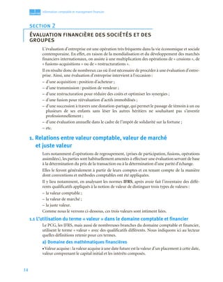 14
1
C
C
C
CH
H
H
HA
A
A
AP
P
P
PI
I
I
IT
T
T
TR
R
R
RE
E
E
E
Information comptable et management ﬁnancier
L’évaluation d’entreprise est une opération très fréquente dans la vie économique et sociale
contemporaine. En effet, en raison de la mondialisation et du développement des marchés
financiers internationaux, on assiste à une multiplication des opérations de « cessions », de
« fusions-acquisitions » ou de « restructurations ».
Il en résulte donc de nombreux cas où il est nécessaire de procéder à une évaluation d’entre-
prise. Ainsi, une évaluation d’entreprise intervient à l’occasion :
– d’une acquisition : position d’acheteur ;
– d’une transmission : position de vendeur ;
– d’une restructuration pour réduire des coûts et optimiser les synergies ;
– d’une fusion pour réévaluation d’actifs immobilisés ;
– d’une succession à travers une donation-partage, qui permet le passage de témoin à un ou
plusieurs de ses enfants sans léser les autres héritiers ne souhaitant pas s’investir
professionnellement ;
– d’une évaluation annuelle dans le cadre de l’impôt de solidarité sur la fortune ;
– etc.
1. Relations entre valeur comptable, valeur de marché
et juste valeur
Lors notamment d’opérations de regroupement, (prises de participation, fusions, opérations
assimilées), les parties sont habituellement amenées à effectuer une évaluation servant de base
à la détermination du prix de la transaction ou à la détermination d’une parité d’échange.
Elles le feront généralement à partir de leurs comptes et en tenant compte de la manière
dont conventions et méthodes comptables ont été appliquées.
Il y lieu notamment, en analysant les normes IFRS, après avoir fait l’inventaire des diffé-
rents qualificatifs appliqués à la notion de valeur de distinguer trois types de valeurs :
– la valeur comptable ;
– la valeur de marché ;
– la juste valeur.
Comme nous le verrons ci-dessous, ces trois valeurs sont intiment liées.
1.1 L’utilisation du terme « valeur » dans le domaine comptable et financier
Le PCG, les IFRS, mais aussi de nombreuses branches du domaine comptable et financier,
utilisent le terme « valeur » avec des qualificatifs différents. Nous indiquons ici au lecteur
quelles définitions retenir pour ces termes.
a) Domaine des mathématiques financières
• Valeur acquise : la valeur acquise à une date future est la valeur d’un placement à cette date,
valeur comprenant le capital initial et les intérêts composés.
section 2
évaluation financière des sociétés et des
groupes
 