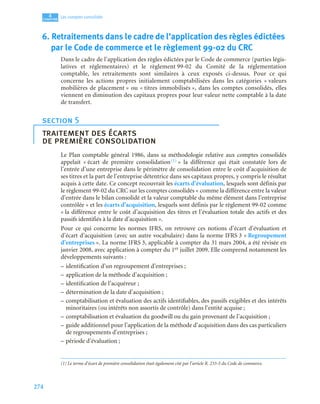 274
4
C
C
C
CH
H
H
HA
A
A
AP
P
P
PI
I
I
IT
T
T
TR
R
R
RE
E
E
E
Les comptes consolidés
6. Retraitements dans le cadre de l’application des règles édictées
par le Code de commerce et le règlement 99-02 du CRC
Dans le cadre de l’application des règles édictées par le Code de commerce (parties légis-
latives et réglementaires) et le règlement 99-02 du Comité de la réglementation
comptable, les retraitements sont similaires à ceux exposés ci-dessus. Pour ce qui
concerne les actions propres initialement comptabilisées dans les catégories « valeurs
mobilières de placement » ou « titres immobilisés », dans les comptes consolidés, elles
viennent en diminution des capitaux propres pour leur valeur nette comptable à la date
de transfert.
Le Plan comptable général 1986, dans sa méthodologie relative aux comptes consolidés
appelait « écart de première consolidation(1) » la différence qui était constatée lors de
l’entrée d’une entreprise dans le périmètre de consolidation entre le coût d’acquisition de
ses titres et la part de l’entreprise détentrice dans ses capitaux propres, y compris le résultat
acquis à cette date. Ce concept recouvrait les écarts d’évaluation, lesquels sont définis par
le règlement 99-02 du CRC sur les comptes consolidés « comme la différence entre la valeur
d’entrée dans le bilan consolidé et la valeur comptable du même élément dans l’entreprise
contrôlée » et les écarts d’acquisition, lesquels sont définis par le règlement 99-02 comme
« la différence entre le coût d’acquisition des titres et l’évaluation totale des actifs et des
passifs identifiés à la date d’acquisition ».
Pour ce qui concerne les normes IFRS, on retrouve ces notions d’écart d’évaluation et
d’écart d’acquisition (avec un autre vocabulaire) dans la norme IFRS 3 « Regroupement
d’entreprises ». La norme IFRS 3, applicable à compter du 31 mars 2004, a été révisée en
janvier 2008, avec application à compter du 1er juillet 2009. Elle comprend notamment les
développements suivants :
– identification d’un regroupement d’entreprises ;
– application de la méthode d’acquisition ;
– identification de l’acquéreur ;
– détermination de la date d’acquisition ;
– comptabilisation et évaluation des actifs identifiables, des passifs exigibles et des intérêts
minoritaires (ou intérêts non assortis de contrôle) dans l’entité acquise ;
– comptabilisation et évaluation du goodwill ou du gain provenant de l’acquisition ;
– guide additionnel pour l’application de la méthode d’acquisition dans des cas particuliers
de regroupements d’entreprises ;
– période d’évaluation ;
section 5
traitement des écarts
de première consolidation
(1) Le terme d’écart de première consolidation était également cité par l’article R. 233-5 du Code de commerce.
 