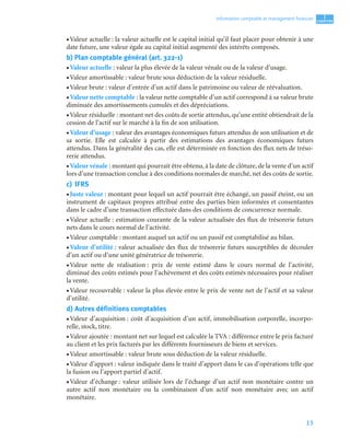 15
1
C
C
C
CH
H
H
HA
A
A
AP
P
P
PI
I
I
IT
T
T
TR
R
R
RE
E
E
E
Information comptable et management ﬁnancier
• Valeur actuelle : la valeur actuelle est le capital initial qu’il faut placer pour obtenir à une
date future, une valeur égale au capital initial augmenté des intérêts composés.
b) Plan comptable général (art. 322-1)
• Valeur actuelle : valeur la plus élevée de la valeur vénale ou de la valeur d’usage.
• Valeur amortissable : valeur brute sous déduction de la valeur résiduelle.
• Valeur brute : valeur d’entrée d’un actif dans le patrimoine ou valeur de réévaluation.
• Valeur nette comptable : la valeur nette comptable d’un actif correspond à sa valeur brute
diminuée des amortissements cumulés et des dépréciations.
• Valeur résiduelle : montant net des coûts de sortie attendus, qu’une entité obtiendrait de la
cession de l’actif sur le marché à la fin de son utilisation.
• Valeur d’usage : valeur des avantages économiques futurs attendus de son utilisation et de
sa sortie. Elle est calculée à partir des estimations des avantages économiques futurs
attendus. Dans la généralité des cas, elle est déterminée en fonction des flux nets de tréso-
rerie attendus.
• Valeur vénale : montant qui pourrait être obtenu, à la date de clôture, de la vente d’un actif
lors d’une transaction conclue à des conditions normales de marché, net des coûts de sortie.
c) IFRS
• Juste valeur : montant pour lequel un actif pourrait être échangé, un passif éteint, ou un
instrument de capitaux propres attribué entre des parties bien informées et consentantes
dans le cadre d’une transaction effectuée dans des conditions de concurrence normale.
• Valeur actuelle : estimation courante de la valeur actualisée des flux de trésorerie futurs
nets dans le cours normal de l’activité.
• Valeur comptable : montant auquel un actif ou un passif est comptabilisé au bilan.
• Valeur d’utilité : valeur actualisée des flux de trésorerie futurs susceptibles de découler
d’un actif ou d’une unité génératrice de trésorerie.
• Valeur nette de réalisation : prix de vente estimé dans le cours normal de l’activité,
diminué des coûts estimés pour l’achèvement et des coûts estimés nécessaires pour réaliser
la vente.
• Valeur recouvrable : valeur la plus élevée entre le prix de vente net de l’actif et sa valeur
d’utilité.
d) Autres définitions comptables
• Valeur d’acquisition : coût d’acquisition d’un actif, immobilisation corporelle, incorpo-
relle, stock, titre.
• Valeur ajoutée : montant net sur lequel est calculée la TVA : différence entre le prix facturé
au client et les prix facturés par les différents fournisseurs de biens et services.
• Valeur amortissable : valeur brute sous déduction de la valeur résiduelle.
• Valeur d’apport : valeur indiquée dans le traité d’apport dans le cas d’opérations telle que
la fusion ou l’apport partiel d’actif.
• Valeur d’échange : valeur utilisée lors de l’échange d’un actif non monétaire contre un
autre actif non monétaire ou la combinaison d’un actif non monétaire avec un actif
monétaire.
 