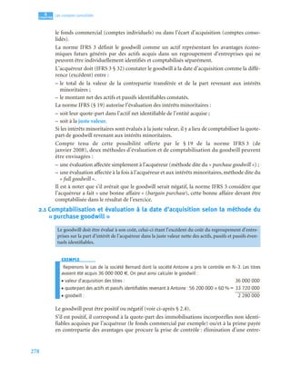 278
4
C
C
C
CH
H
H
HA
A
A
AP
P
P
PI
I
I
IT
T
T
TR
R
R
RE
E
E
E
Les comptes consolidés
le fonds commercial (comptes individuels) ou dans l’écart d’acquisition (comptes conso-
lidés).
La norme IFRS 3 définit le goodwill comme un actif représentant les avantages écono-
miques futurs générés par des actifs acquis dans un regroupement d’entreprises qui ne
peuvent être individuellement identifiés et comptabilisés séparément.
L’acquéreur doit (IFRS 3 § 32) constater le goodwill à la date d’acquisition comme la diffé-
rence (excédent) entre :
– le total de la valeur de la contrepartie transférée et de la part revenant aux intérêts
minoritaires ;
– le montant net des actifs et passifs identifiables constatés.
La norme IFRS (§ 19) autorise l’évaluation des intérêts minoritaires :
– soit leur quote-part dans l’actif net identifiable de l’entité acquise ;
– soit à la juste valeur.
Si les intérêts minoritaires sont évalués à la juste valeur, il y a lieu de comptabiliser la quote-
part de goodwill revenant aux intérêts minoritaires.
Compte tenu de cette possibilité offerte par le § 19 de la norme IFRS 3 (de
janvier 2008), deux méthodes d’évaluation et de comptabilisation du goodwill peuvent
être envisagées :
– une évaluation affectée simplement à l’acquéreur (méthode dite du « purchase goodwill ») ;
– une évaluation affectée à la fois à l’acquéreur et aux intérêts minoritaires, méthode dite du
« full goodwill ».
Il est à noter que s’il avérait que le goodwill serait négatif, la norme IFRS 3 considère que
l’acquéreur a fait « une bonne affaire » (bargain purchase), cette bonne affaire devant être
comptabilisée dans le résultat de l’exercice.
2.1 Comptabilisation et évaluation à la date d’acquisition selon la méthode du
« purchase goodwill »
EXEMPLE
Reprenons le cas de la société Bernard dont la société Antoine a pris le contrôle en N–3. Les titres
avaient été acquis 36 000 000 €. On peut ainsi calculer le goodwill :
• valeur d’acquisition des titres : 36 000 000
• quote-part des actifs et passifs identiﬁables revenant à Antoine : 56 200 000 × 60 % = 33 720 000
• goodwill : 2 280 000
Le goodwill peut être positif ou négatif (voir ci-après § 2.4).
S’il est positif, il correspond à la quote-part des immobilisations incorporelles non identi-
fiables acquises par l’acquéreur (le fonds commercial par exemple) ou/et à la prime payée
en contrepartie des avantages que procure la prise de contrôle : élimination d’une entre-
Le goodwill doit être évalué à son coût, celui-ci étant l’excédent du coût du regroupement d’entre-
prises sur la part d’intérêt de l’acquéreur dans la juste valeur nette des actifs, passifs et passifs éven-
tuels identifiables.
 