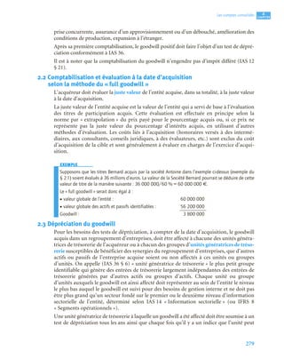 279
4
C
C
C
CH
H
H
HA
A
A
AP
P
P
PI
I
I
IT
T
T
TR
R
R
RE
E
E
E
Les comptes consolidés
prise concurrente, assurance d’un approvisionnement ou d’un débouché, amélioration des
conditions de production, expansion à l’étranger.
Après sa première comptabilisation, le goodwill positif doit faire l’objet d’un test de dépré-
ciation conformément à IAS 36.
Il est à noter que la comptabilisation du goodwill n’engendre pas d’impôt différé (IAS 12
§ 21).
2.2 Comptabilisation et évaluation à la date d’acquisition
selon la méthode du « full goodwill »
L’acquéreur doit évaluer la juste valeur de l’entité acquise, dans sa totalité, à la juste valeur
à la date d’acquisition.
La juste valeur de l’entité acquise est la valeur de l’entité qui a servi de base à l’évaluation
des titres de participation acquis. Cette évaluation est effectuée en principe selon la
norme par « extrapolation » du prix payé pour le pourcentage acquis ou, si ce prix ne
représente pas la juste valeur du pourcentage d’intérêts acquis, en utilisant d’autres
méthodes d’évaluation. Les coûts liés à l’acquisition (honoraires versés à des intermé-
diaires, aux consultants, conseils juridiques, à des évaluateurs, etc.) sont exclus du coût
d’acquisition de la cible et sont généralement à évaluer en charges de l’exercice d’acqui-
sition.
EXEMPLE
Supposons que les titres Bernard acquis par la société Antoine dans l’exemple ci-dessus (exemple du
§ 2.1) soient évalués à 36 millions d’euros. La valeur de la Société Bernard pourrait se déduire de cette
valeur de titre de la manière suivante : 36 000 000/60 % = 60 000 000 €.
Le « full goodwill » serait donc égal à :
• valeur globale de l’entité : 60 000 000
• valeur globale des actifs et passifs identifiables : 56 200 000
Goodwill : 3 800 000
2.3 Dépréciation du goodwill
Pour les besoins des tests de dépréciation, à compter de la date d’acquisition, le goodwill
acquis dans un regroupement d’entreprises, doit être affecté à chacune des unités généra-
trices de trésorerie de l’acquéreur ou à chacun des groupes d’unités génératrices de tréso-
rerie susceptibles de bénéficier des synergies du regroupement d’entreprises, que d’autres
actifs ou passifs de l’entreprise acquise soient ou non affectés à ces unités ou groupes
d’unités. On appelle (IAS 36 § 6) « unité génératrice de trésorerie » le plus petit groupe
identifiable qui génère des entrées de trésorerie largement indépendantes des entrées de
trésorerie générées par d’autres actifs ou groupes d’actifs. Chaque unité ou groupe
d’unités auxquels le goodwill est ainsi affecté doit représenter au sein de l’entité le niveau
le plus bas auquel le goodwill est suivi pour des besoins de gestion interne et ne doit pas
être plus grand qu’un secteur fondé sur le premier ou le deuxième niveau d’information
sectorielle de l’entité, déterminé selon IAS 14 « Information sectorielle » (ou IFRS 8
« Segments opérationnels »).
Une unité génératrice de trésorerie à laquelle un goodwill a été affecté doit être soumise à un
test de dépréciation tous les ans ainsi que chaque fois qu’il y a un indice que l’unité peut
 