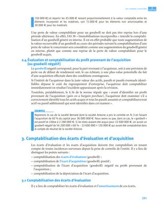 281
4
C
C
C
CH
H
H
HA
A
A
AP
P
P
PI
I
I
IT
T
T
TR
R
R
RE
E
E
E
Les comptes consolidés
150 000 €) et répartir les 45 000 € restant proportionnellement à la valeur comptable entre les
éléments incorporels et les matériels, soit 15 000 € pour les éléments non amortissables et
30 000 € pour les matériels.
Une perte de valeur comptabilisée pour un goodwill ne doit pas être reprise lors d’une
période ultérieure. En effet, IAS 38 « Immobilisations incorporelles » interdit la comptabi-
lisation d’un goodwill généré en interne. Il est en effet probable que toute augmentation de
la valeur recouvrable d’un goodwill au cours des périodes suivant la comptabilisation d’une
perte de valeur le concernant sera considérée comme une augmentation du goodwill généré
en interne, plutôt que comme une reprise de la perte de valeur comptabilisée pour le
goodwill acquis.
2.4 Évaluation et comptabilisation du profit provenant de l’acquisition
(ou goodwill négatif)
Le goodwill négatif correspond, pour la part revenant à l’acquéreur, soit à une prévision de
perte ou de défaut de rendement soit, le cas échéant, à une plus-value potentielle du fait
d’une acquisition effectuée dans des conditions avantageuses.
Si l’intérêt de l’acquéreur dans la juste valeur des actifs, passifs et passifs éventuels identi-
fiables dépasse le coût du regroupement d’entreprise, l’acquéreur doit comptabiliser
immédiatement en résultat l’excédent apparaissant après la révision.
Toutefois, préalablement, le § 36 de la norme stipule que « avant d’identifier un profit
provenant de l’acquisition (gain on a bargain purchase), l’acquéreur doit examiner s’il a
correctement identifié tous les actifs acquis et tous les passifs assumés et comptabilisera tout
actif ou passif additionnel qui sont identifiés dans cet examen ».
EXEMPLE
Reprenons le cas de la société Bernard dont la société Antoine a pris le contrôle en N–3 en faisant
l’acquisition de 60 % du capital pour 36 000 000 €. Nous avons vu que, dans ce cas, le « goodwill »
est positif et s’élève à 2 280 000 €. Si les titres avaient été acquis pour 33 600 000 €, on aurait un
goodwill négatif de 56 200 000 ×60 % – 33 600 000 = 120 000 € qui aurait été comptabilisé dans
le compte de résultat de la société Antoine.
3. Comptabilisation des écarts d’évaluation et d’acquisition
Les écarts d’évaluation et les écarts d’acquisition doivent être comptabilisés en tenant
compte de toutes incidences survenues depuis la prise de contrôle de l’entité. Il y a lieu de
distinguer les points suivants :
– comptabilisation des écarts d’évaluation (goodwill) ;
– comptabilisation de l’écart d’acquisition (goodwill) positif ;
– comptabilisation de l’écart d’acquisition (goodwill) négatif ou profit provenant de
l’acquisition ;
– comptabilisation de la dépréciation de l’écart d’acquisition.
3.1 Comptabilisation des écarts d’évaluation
Il y a lieu de comptabiliser les écarts d’évaluation et l’amortissement de ces écarts.
 