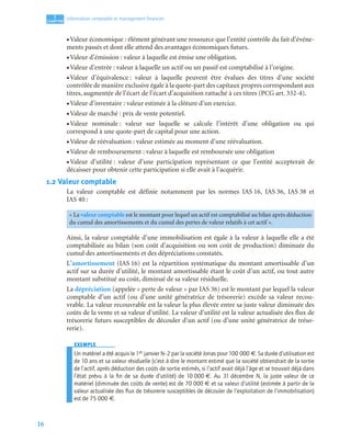 16
1
C
C
C
CH
H
H
HA
A
A
AP
P
P
PI
I
I
IT
T
T
TR
R
R
RE
E
E
E
Information comptable et management ﬁnancier
• Valeur économique : élément générant une ressource que l’entité contrôle du fait d’événe-
ments passés et dont elle attend des avantages économiques futurs.
• Valeur d’émission : valeur à laquelle est émise une obligation.
• Valeur d’entrée : valeur à laquelle un actif ou un passif est comptabilisé à l’origine.
• Valeur d’équivalence : valeur à laquelle peuvent être évalues des titres d’une société
contrôlée de manière exclusive égale à la quote-part des capitaux propres correspondant aux
titres, augmentée de l’écart de l’écart d’acquisition rattaché à ces titres (PCG art. 332-4).
• Valeur d’inventaire : valeur estimée à la clôture d’un exercice.
• Valeur de marché : prix de vente potentiel.
• Valeur nominale : valeur sur laquelle se calcule l’intérêt d’une obligation ou qui
correspond à une quote-part de capital pour une action.
• Valeur de réévaluation : valeur estimée au moment d’une réévaluation.
• Valeur de remboursement : valeur à laquelle est remboursée une obligation
• Valeur d’utilité : valeur d’une participation représentant ce que l’entité accepterait de
décaisser pour obtenir cette participation si elle avait à l’acquérir.
1.2 Valeur comptable
La valeur comptable est définie notamment par les normes IAS 16, IAS 36, IAS 38 et
IAS 40 :
Ainsi, la valeur comptable d’une immobilisation est égale à la valeur à laquelle elle a été
comptabilisée au bilan (son coût d’acquisition ou son coût de production) diminuée du
cumul des amortissements et des dépréciations constatés.
L’amortissement (IAS 16) est la répartition systématique du montant amortissable d’un
actif sur sa durée d’utilité, le montant amortissable étant le coût d’un actif, ou tout autre
montant substitué au coût, diminué de sa valeur résiduelle.
La dépréciation (appelée « perte de valeur » par IAS 36) est le montant par lequel la valeur
comptable d’un actif (ou d’une unité génératrice de trésorerie) excède sa valeur recou-
vrable. La valeur recouvrable est la valeur la plus élevée entre sa juste valeur diminuée des
coûts de la vente et sa valeur d’utilité. La valeur d’utilité est la valeur actualisée des flux de
trésorerie futurs susceptibles de découler d’un actif (ou d’une unité génératrice de tréso-
rerie).
EXEMPLE
Un matériel a été acquis le 1er janvier N–2 par la société Jonas pour 100 000 €. Sa durée d’utilisation est
de 10 ans et sa valeur résiduelle (c’est à dire le montant estimé que la société obtiendrait de la sortie
de l’actif, après déduction des coûts de sortie estimés, si l’actif avait déjà l’âge et se trouvait déjà dans
l’état prévu à la ﬁn de sa durée d’utilité) de 10 000 €. Au 31 décembre N, la juste valeur de ce
matériel (diminuée des coûts de vente) est de 70 000 € et sa valeur d’utilité (estimée à partir de la
valeur actualisée des ﬂux de trésorerie susceptibles de découler de l’exploitation de l’immobilisation)
est de 75 000 €.
« La valeur comptable est le montant pour lequel un actif est comptabilisé au bilan après déduction
du cumul des amortissements et du cumul des pertes de valeur relatifs à cet actif ».
 