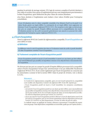 286
4
C
C
C
CH
H
H
HA
A
A
AP
P
P
PI
I
I
IT
T
T
TR
R
R
RE
E
E
E
Les comptes consolidés
pendant la période de portage estimée. S’il s’agit de secteurs complets d’activité destinés à
être cédés ou arrêtés, leurs pertes d’exploitation prévues sont intégralement provisionnées à
la date d’acquisition, après déduction des plus-values de cession attendues.
• Les biens destinés à l’exploitation sont évalués à leur valeur d’utilité pour l’entreprise
consolidante.
4.2 Écart d’acquisition
Dans le règlement 99-02 du Comité de réglementation comptable, l’écart d’acquisition est
ainsi défini et traité.
a) Définition
b) Traitement comptable de l’écart d’acquisition positif
Ne doivent pas être pris en compte les passifs d’impôts différés provenant de la comptabili-
sation d’écarts d’acquisition lorsque leur amortissement n’est pas déductible fiscalement
(règlement 99-02 § 313). Il est à noter également que l’écart d’acquisition ne concerne pas
les minoritaires (comme le fait la norme IFRS 3 dans le projet de révision, voir ci-dessus
§ 3.2 b).
REMARQUE
Le Comité de la réglementation comptable, après avis du Conseil national de la comptabilité
avait modifié cette disposition. L’article 6 du règlement 2005-10 du CRC stipulait que :
« L’écart d’acquisition positif est inscrit à l’actif immobilisé. Les entreprises consolidantes
peuvent :
– soit amortir l’écart d’acquisition positif sur une durée qui doit refléter, aussi raisonnablement
que possible, les hypothèses retenues et les objectifs fixés et documentés lors de l’acquisition et
qui ne peut excéder 20 ans. En cas d’indice de perte de valeur, un test de dépréciation est effec-
tué selon les dispositions prévues par l’article 322-5 du PCG ;
– soit ne pas amortir l’écart d’acquisition positif et effectuer un test de dépréciation avant la fin
de l’exercice d’acquisition, puis un test annuel systématique selon les dispositions prévues par
l’article 322-5 du PCG ou, plus fréquemment, s’il existe un indice de perte de valeur.
La méthode retenue est appliquée de manière cohérente et permanente à l’ensemble des acquisi-
tions du groupe.Toute dépréciation comptabilisée est irréversible,quelle que soit l’option choisie ».
L’écart d’évaluation entre la valeur comptable consolidée d’un élément d’actif ou de passif et sa
valeur fiscale, génère un impôt différé. La contrepartie de cet impôt différé vient augmenter ou
diminuer l’écart d’acquisition (règlement 99-02 § 3151). Par exception à cette règle, ne doivent pas
être pris en compte les passifs d’impôts différés provenant de la comptabilisation des écarts
d’évaluation portant sur des actifs incorporels généralement non amortis ne pouvant être cédés
séparément de l’entreprise acquise (règlement 99-02 § 313).
La différence entre le coût d’acquisition des titres et l’évaluation totale des actifs et passifs identifiés
à la date d’acquisition constitue l’écart d’acquisition.
L’écart d’acquisition positif est inscrit à l’actif immobilisé et amorti sur une durée qui doit refléter,
aussi raisonnablement que possible, les hypothèses retenues et les objectifs fixés et documentés lors
de l’acquisition.
 
