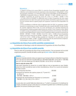 295
4
C
C
C
CH
H
H
HA
A
A
AP
P
P
PI
I
I
IT
T
T
TR
R
R
RE
E
E
E
Les comptes consolidés
REMARQUES
1) Depuis la révision de la norme IFRS 3, le calcul de d’écart d’acquisition (goodwill) peut
s’effectuer sur la totalité des droits des majoritaires et des minoritaires (« full goodwill ») et lors
de la première acquisition : à ce moment, la valeur de la société Fidèle sera de 600 000/0,60 =
1 000 000 € et le goodwill s’élèvera à 1 000 000 – [800 000 + (75 000 + 180 000) × 66 2/3 %] =
30 000 €. L’acquisition du second lot aurait dû se faire à (1 105 000 + 30 000) × 20 %
= 227 000 au lieu de 250 000 €. Le différentiel entre la valeur d’acquisition des titres acquis
postérieurement et la valeur de la quote-part des intérêts minoritaires acquise devrait, à notre
avis être constatée dans les capitaux propres de l’acquéreur (comme des titres disponibles à la
vente).
2) Si la consolidation est effectuée selon le règlement 99-02 du CRC, les acquisitions complé-
mentaires ne remettent pas en cause l’évaluation des actifs et passifs identifiés à la date de prise
de contrôle (règlement 99-02 § 230). Les écarts d’évaluation sont cependant diminués des
amortissements constatés pratiqués depuis la prise de contrôle. L’écart constaté est donc affecté
en totalité en écarts d’acquisition et aucun retraitement postérieur n’est nécessaire. Ainsi dans le
cas de la société Fidèle présenté ci-dessus, l’écart d’acquisition relatif au premier lot aurait été de
600 000 – [800 000 + (75 000 + 180 000) × 66 2/3 %] × 60 % = 18 000 et l’écart d’acquisition
relatif au second lot aurait été de 250 000 – [950 000 + (75 000 + 180 000 – 180 000 × 2,5/20)
× 66 2/3 %] × 20 % = 29 000. Au bilan consolidé du 31 décembre N, on aurait donc un écart
d’acquisition de 18 000 + 29 000 = 47 000 €, diminution faite des amortissements et déprécia-
tions pratiqués (comme dans le cas d’IFRS 3 version 2004).
1.2 Acquisition de titres d’une entité contrôlée conjointement
Le traitement est identique à celui du traitement de l’acquisition de titres d’une filiale.
1.3 Acquisition de titres d’une société associée
Dans le cadre de l’acquisition de titres d’une société associée, c’est au moment où la société
acquéreuse prend le contrôle de ladite société que la juste valeur doit être constatée.
EXEMPLE
Reprenons l’exemple présenté ci-dessus et supposons que l’entreprise Marcel a d’abord fait l’acquisition
en N–2 de 20 % du capital de la société Fidèle pour 200 000 € (600 000 × 20 %/60 % = 200 000)
puis, en N, 50 % du capital pour 625 000 € (250 000 × 50 %/20 %) = 625 000 €).
Dans le cadre des normes IFRS
Juste avant l’acquisition du second lot, la société Fidèle est mise en équivalence et, pour l’établis-
sement d’un bilan consolidé (ce serait un bilan intermédiaire) au 30 juin N, on aurait une évaluation
des titres suivante :
• prix d’acquisition des titres : 200 000
• quote-part de l’évolution des capitaux propres du 1er janvier N–2
au 30 juin N :
(950 000 – 800 000) × 20 % = 30 000
• quote-part des amortissements de l’évaluation sur construction :
180 000 × 2,5 /20 × 66 2/3 % × 20 % = – 3 000
227 000
La juste valeur de la société Fidèle étant déterminée au 1er juillet N, on passerait (si l’on établissait les
comptes consolidés du groupe à cette date et en constatant le goodwill selon la méthode du purchase
goodwill, les écritures suivantes (pour le bilan) :
 