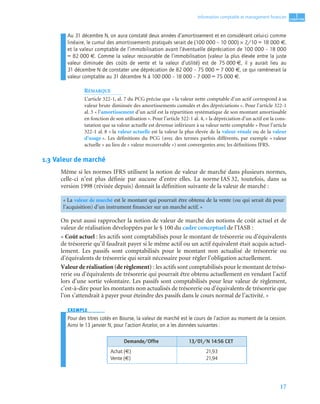 17
1
C
C
C
CH
H
H
HA
A
A
AP
P
P
PI
I
I
IT
T
T
TR
R
R
RE
E
E
E
Information comptable et management ﬁnancier
Au 31 décembre N, on aura constaté deux années d’amortissement et en considérant celui-ci comme
linéaire, le cumul des amortissements pratiqués serait de (100 000 – 10 000) × 2/10 = 18 000 €,
et la valeur comptable de l’immobilisation avant l’éventuelle dépréciation de 100 000 – 18 000
= 82 000 €. Comme la valeur recouvrable de l’immobilisation (valeur la plus élevée entre la juste
valeur diminuée des coûts de vente et la valeur d’utilité) est de 75 000 €, il y aurait lieu au
31 décembre N de constater une dépréciation de 82 000 – 75 000 = 7 000 €, ce qui ramènerait la
valeur comptable au 31 décembre N à 100 000 – 18 000 – 7 000 = 75 000 €.
REMARQUE
L’article 322-1, al. 7 du PCG précise que « la valeur nette comptable d’un actif correspond à sa
valeur brute diminuée des amortissements cumulés et des dépréciations ». Pour l’article 322-1
al. 3 « l’amortissement d’un actif est la répartition systématique de son montant amortissable
en fonction de son utilisation ». Pour l’article 322-1 al. 4, « la dépréciation d’un actif est la cons-
tatation que sa valeur actuelle est devenue inférieure à sa valeur nette comptable » Pour l’article
322-1 al. 8 « la valeur actuelle est la valeur la plus élevée de la valeur vénale ou de la valeur
d’usage ». Les définitions du PCG (avec des termes parfois différents, par exemple « valeur
actuelle » au lieu de « valeur recouvrable ») sont convergentes avec les définitions IFRS.
1.3 Valeur de marché
Même si les normes IFRS utilisent la notion de valeur de marché dans plusieurs normes,
celle-ci n’est plus définie par aucune d’entre elles. La norme IAS 32, toutefois, dans sa
version 1998 (révisée depuis) donnait la définition suivante de la valeur de marché :
On peut aussi rapprocher la notion de valeur de marché des notions de coût actuel et de
valeur de réalisation développées par le § 100 du cadre conceptuel de l’IASB :
« Coût actuel : les actifs sont comptabilisés pour le montant de trésorerie ou d’équivalents
de trésorerie qu’il faudrait payer si le même actif ou un actif équivalent était acquis actuel-
lement. Les passifs sont comptabilisés pour le montant non actualisé de trésorerie ou
d’équivalents de trésorerie qui serait nécessaire pour régler l’obligation actuellement.
Valeur de réalisation (de règlement) : les actifs sont comptabilisés pour le montant de tréso-
rerie ou d’équivalents de trésorerie qui pourrait être obtenu actuellement en vendant l’actif
lors d’une sortie volontaire. Les passifs sont comptabilisés pour leur valeur de règlement,
c’est-à-dire pour les montants non actualisés de trésorerie ou d’équivalents de trésorerie que
l’on s’attendrait à payer pour éteindre des passifs dans le cours normal de l’activité. »
EXEMPLE
Pour des titres cotés en Bourse, la valeur de marché est le cours de l’action au moment de la cession.
Ainsi le 13 janvier N, pour l’action Arcelor, on a les données suivantes :
« La valeur de marché est le montant qui pourrait être obtenu de la vente (ou qui serait dû pour
l’acquisition) d’un instrument financier sur un marché actif. »
Demande/Offre 13/01/N 14:56 CET
Achat (€)
Vente (€)
21,93
21,94
 