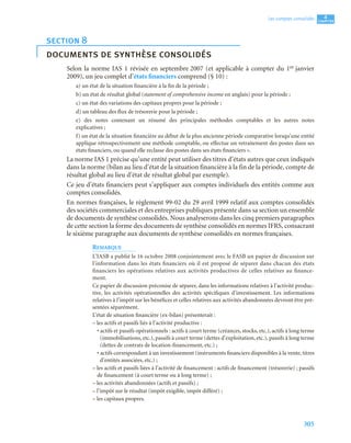 305
4
C
C
C
CH
H
H
HA
A
A
AP
P
P
PI
I
I
IT
T
T
TR
R
R
RE
E
E
E
Les comptes consolidés
Selon la norme IAS 1 révisée en septembre 2007 (et applicable à compter du 1er janvier
2009), un jeu complet d’états financiers comprend (§ 10) :
a) un état de la situation financière à la fin de la période ;
b) un état de résultat global (statement of comprehensive income en anglais) pour la période ;
c) un état des variations des capitaux propres pour la période ;
d) un tableau des flux de trésorerie pour la période ;
e) des notes contenant un résumé des principales méthodes comptables et les autres notes
explicatives ;
f) un état de la situation financière au début de la plus ancienne période comparative lorsqu’une entité
applique rétrospectivement une méthode comptable, ou effectue un retraitement des postes dans ses
états financiers, ou quand elle reclasse des postes dans ses états financiers ».
La norme IAS 1 précise qu’une entité peut utiliser des titres d’états autres que ceux indiqués
dans la norme (bilan au lieu d’état de la situation financière à la fin de la période, compte de
résultat global au lieu d’état de résultat global par exemple).
Ce jeu d’états financiers peut s’appliquer aux comptes individuels des entités comme aux
comptes consolidés.
En normes françaises, le règlement 99-02 du 29 avril 1999 relatif aux comptes consolidés
des sociétés commerciales et des entreprises publiques présente dans sa section un ensemble
de documents de synthèse consolidés. Nous analyserons dans les cinq premiers paragraphes
de cette section la forme des documents de synthèse consolidés en normes IFRS, consacrant
le sixième paragraphe aux documents de synthèse consolidés en normes françaises.
REMARQUE
L’IASB a publié le 16 octobre 2008 conjointement avec le FASB un papier de discussion sur
l’information dans les états financiers où il est proposé de séparer dans chacun des états
financiers les opérations relatives aux activités productives de celles relatives au finance-
ment.
Ce papier de discussion préconise de séparer, dans les informations relatives à l’activité produc-
tive, les activités opérationnelles des activités spécifiques d’investissement. Les informations
relatives à l’impôt sur les bénéfices et celles relatives aux activités abandonnées devront être pré-
sentées séparément.
L’état de situation financière (ex-bilan) présenterait :
– les actifs et passifs liés à l’activité productive :
• actifs et passifs opérationnels : actifs à court terme (créances, stocks, etc.), actifs à long terme
(immobilisations, etc.), passifs à court terme (dettes d’exploitation, etc.), passifs à long terme
(dettes de contrats de location-financement, etc.) ;
• actifs correspondant à un investissement (instruments financiers disponibles à la vente, titres
d’entités associées, etc.) ;
– les actifs et passifs liées à l’activité de financement : actifs de financement (trésorerie) ; passifs
de financement (à court terme ou à long terme) ;
– les activités abandonnées (actifs et passifs) ;
– l’impôt sur le résultat (impôt exigible, impôt différé) ;
– les capitaux propres.
section 8
documents de synthèse consolidés
 
