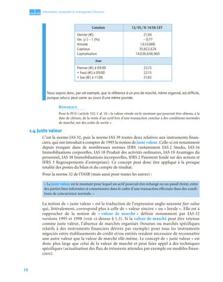 18
1
C
C
C
CH
H
H
HA
A
A
AP
P
P
PI
I
I
IT
T
T
TR
R
R
RE
E
E
E
Information comptable et management ﬁnancier
Nous voyons donc, par cet exemple, que la référence à un prix de marché, même organisé, est difﬁcile,
puisque celui-ci peut varier au cours d’une même journée.
REMARQUE
Pour le PCG (article 322-1 al. 10 « la valeur vénale est le montant qui pourrait être obtenu, à la
date de clôture, de la vente d’un actif lors d’une transaction conclue à des conditions normales
de marché, net des coûts de sortie ».
1.4 Juste valeur
C’est la norme IAS 32, puis la norme IAS 39 toutes deux relatives aux instruments finan-
ciers, qui ont introduit à compter de 1995 la notion de juste valeur. Celle-ci est notamment
depuis évoquée dans de nombreuses normes IFRS (notamment IAS 2 Stocks, IAS 16
Immobilisations corporelles, IAS 18 Produit des activités ordinaires, IAS 19 Avantages du
personnel, IAS 38 Immobilisations incorporelles, IFRS 2 Paiement fondé sur des actions et
IFRS 3 Regroupements d’entreprises). Ce concept peut donc être appliqué à la presque
totalité des postes du bilan et du compte de résultat.
Pour la norme 32 de l’IASB (mais aussi pour toutes les autres) :
La notion de « juste valeur » est la traduction de l’expression anglo-saxonne fair value
qui, littéralement, correspond plus à celle de « valeur sincère » ou « loyale ». Elle est à
rapprocher de la notion de « valeur de marché » définie notamment par IAS 32
versions 1995 et 1998 (voir ci-dessus § 1.3). Si la valeur de marché peut être retenue
comme juste valeur, l’absence de marchés organisés (bourses ou marchés spécifiques
relatifs à des instruments financiers dérivés par exemple) pour tous les instruments
négociés entre établissements de crédit et/ou entités rendent nécessaire de reconnaître
une autre valeur que la valeur de marché elle-même. Le concept de « juste valeur » est
donc plus large que celui de la valeur de marché et peut faire appel à des techniques
spécifiques (actualisation des flux de trésorerie attendus par exemple ou modèles finan-
ciers).
Cotation 13/01/N 14:56 CET
Dernier (€)
Var. J/J – 1 (%)
Volume
Capitaux
Capitalisation
21,94
– 0,77
1,633,806
35,822,624
14,036,648,960
Jour
Premier (€) à 09:00
+ haut (€) à 09:00
+ bas (€) à 11:08
22,15
22,15
21,82
« La juste valeur est le montant pour lequel un actif pourrait être échangé ou un passif éteint, entre
des parties bien informées et consentantes dans le cadre d’une transaction effectuée dans des condi-
tions de concurrence normale. »
 
