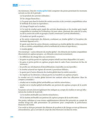 308
4
C
C
C
CH
H
H
HA
A
A
AP
P
P
PI
I
I
IT
T
T
TR
R
R
RE
E
E
E
Les comptes consolidés
Au minimum, l’état de résultat global doit comporter des postes présentant les montants
suivants au titre de la période :
(a) les produits des activités ordinaires ;
(b) les charges financières ;
(c) la quote-part dans le résultat des entités associées et des coentités comptabilisées selon
la méthode de la mise en équivalence ;
(d) charge d’impôt sur le résultat ;
(e) le total du résultat après impôt des activités abandonnées et du résultat après impôt
comptabilisé et résultant de l’évaluation à la juste valeur, diminuée des coûts de la vente,
ou de la cession des actifs ou groupes d’actifs constituant l’activité abandonnée ;
(f) résultat net (profit ou perte) ;
g) les autres composants des éléments conduisant au résultat global (à l’exception des
montants figurant en h) ;
h) quote-part dans les autres éléments conduisant au résultat global des entités associées
et des co-entités comptabilisées selon la méthode de la mise en équivalence ;
i) résultat global.
On entend par « autres éléments du résultat global » des éléments de résultat comptabilisés
directement en capitaux propres : ces éléments concernent notamment :
– les différences de change liées aux conversions ;
– les gains ou pertes portés en capitaux propres relatifs aux titres disponibles à la vente ;
– les gains et pertes portés en capitaux propres dans le cadre d’une couverture de flux de
trésorerie ;
– les profits sur réévaluations d’immobilisations corporelles ou incorporelles ;
– le résultat actuariel sur régimes de retraite à prestations définies ;
– la quote-part d’autres éléments du résultat global dans les entités associées ;
– les impôts sur les éléments ci-dessus portés ou transférés en capitaux propres.
Le résultat net et le résultat global doivent être analysés selon leur affectation (dans les
comptes consolidés) :
– résultat net et résultat global attribuables aux intérêts minoritaires ;
– résultat net et résultat global attribuables aux porteurs de capitaux propres de la société
mère.
Les postes suivants doivent également être indiqués au compte de résultat en tant qu’affec-
tations du résultat de la période :
(a) le résultat attribuable aux intérêts minoritaires ;
(b) le résultat attribuable aux porteurs de capitaux propres de la société mère.
Des postes, rubriques et sous-totaux supplémentaires doivent être présentés au compte de
résultat lorsqu’une telle présentation est pertinente pour comprendre la performance
financière de l’entité.
Une entité ne doit pas présenter des éléments de produits et de charges en tant qu’éléments
extraordinaires, que ce soit dans le corps des états financiers ou dans les notes.
 