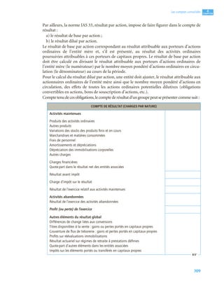 309
4
C
C
C
CH
H
H
HA
A
A
AP
P
P
PI
I
I
IT
T
T
TR
R
R
RE
E
E
E
Les comptes consolidés
Par ailleurs, la norme IAS 33, résultat par action, impose de faire figurer dans le compte de
résultat :
a) le résultat de base par action ;
b) le résultat dilué par action.
Le résultat de base par action correspondant au résultat attribuable aux porteurs d’actions
ordinaires de l’entité mère et, s’il est présenté, au résultat des activités ordinaires
poursuivies attribuables à ces porteurs de capitaux propres. Le résultat de base par action
doit être calculé en divisant le résultat attribuable aux porteurs d’actions ordinaires de
l’entité mère (le numérateur) par le nombre moyen pondéré d’actions ordinaires en circu-
lation (le dénominateur) au cours de la période.
Pour le calcul du résultat dilué par action, une entité doit ajuster, le résultat attribuable aux
actionnaires ordinaires de l’entité mère ainsi que le nombre moyen pondéré d’actions en
circulation, des effets de toutes les actions ordinaires potentielles dilutives (obligations
convertibles en actions, bons de souscription d’actions, etc.).
Comptetenudecesobligations,lecomptederésultatd’ungroupepeutseprésentercommesuit :
COMPTE DE RÉSULTAT (CHARGES PAR NATURE)
Activités maintenues
Produits des activités ordinaires
Autres produits
Variations des stocks des produits ﬁnis et en cours
Marchandises et matières consommées
Frais de personnel
Amortissements et dépréciations
Dépréciation des immobilisations corporelles
Autres charges
Charges ﬁnancières
Quote-part dans le résultat net des entités associées
Résultat avant impôt
Charge d’impôt sur le résultat
Résultat de l’exercice relatif aux activités maintenues
Activités abandonnées
Résultat de l’exercice des activités abandonnées
Proﬁt (ou perte) de l’exercice
Autres éléments du résultat global
Différences de change liées aux conversions
Titres disponibles à la vente : gains ou pertes portés en capitaux propres
Couverture de ﬂux de trésorerie : gains et pertes portés en capitaux propres
Proﬁts sur réévaluations immobilisations
Résultat actuariel sur régimes de retraite à prestations déﬁnies
Quote-part d’autres éléments dans les entités associées
Impôts sur les éléments portés ou transférés en capitaux propres
 